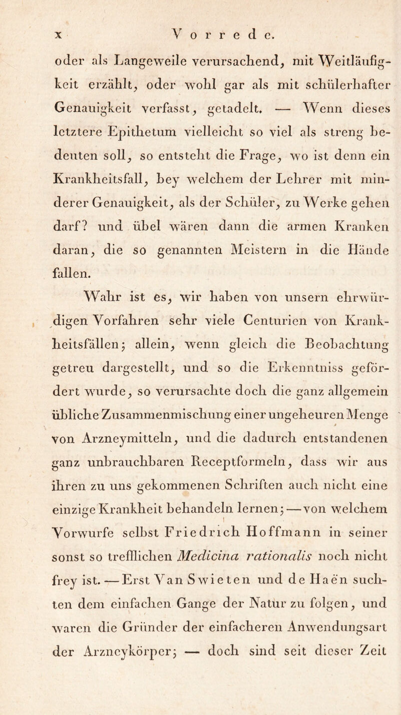 oder als Langeweile verursachend, mit Weitläufig- keit erzählt, oder wohl gar als mit schülerhafter Genauigkeit verfasst, getadelt, — Wenn dieses letztere Epithetum vielleicht so viel als streng be- deuten soll, so entsteht die Frage, wo ist denn ein Krankheitsfall, bey welchem der Lehrer mit min- derer Genauigkeit, als der Schüler, zu Werke gehen darf? und übel wären dann die armen Kranken daran, die so genannten Meistern in die Hände fallen. Wahr ist es, wir haben von unsern ehrwür- digen Vorfahren sehr viele Centurien von Krank- heitsfällen \ allein, wenn gleich die Beobachtung getreu dargestellt, und so die Erkenntniss geför- dert wjurde, so verursachte doch die ganz allgemein übliche Zusammenmischung einer ungeheuren Menge i von Arzneymitteln, und die dadurch entstandenen ganz unbrauchbaren Receptformeln, dass wir aus ihren zu uns gekommenen Schriften auch nicht eine O einzige Krankheit behandeln lernen: — von welchem ö t Vorwürfe selbst Friedrich Hoffmann in seiner sonst so trefflichen Medicina rationalis noch nicht frey ist. — Erst Van Swieten und de Haen such- ten dem einfachen Gange der Natur zu folgen, und waren die Gründer der einfacheren Anwendungsart der Arzncykörper; — doch sind seit dieser Zeit