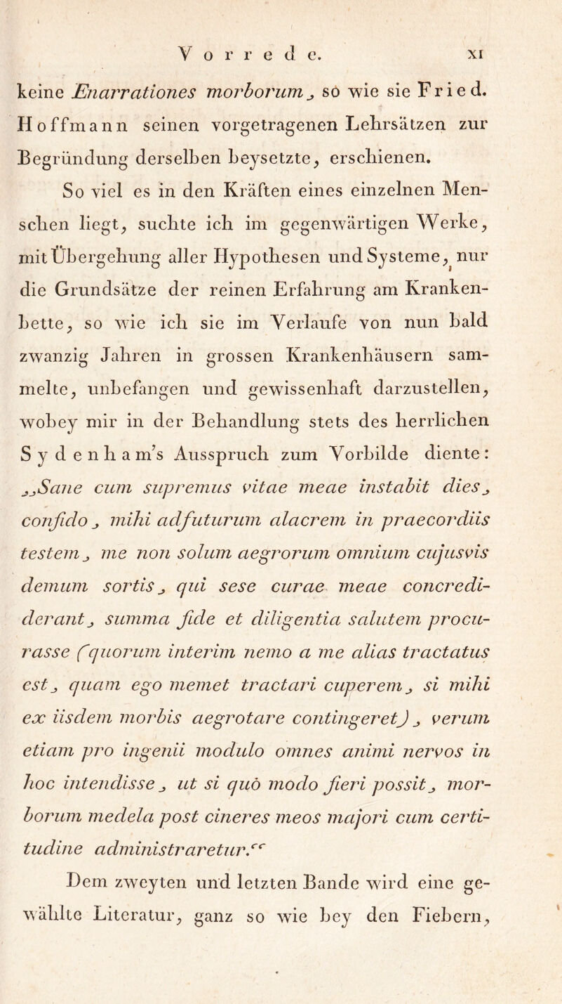 Vorrede. xi keine Enarrationes morborumso wie sie Fried. Hoffmann seinen vorgetragenen Lehrsätzen zur Begründung derselben beysetzte, erschienen. So viel es in den Kräften eines einzelnen Men- schen liegt, suchte ich im gegenwärtigen Werke, mit Übergehung aller Hypothesen und Systeme, nur die Grundsätze der reinen Erfahrung am Kranken- bette, so wie ich sie im Verlaufe von nun bald zwanzig Jahren in grossen Krankenhäusern sam- melte, unbefangen und gewissenhaft darzustellen, wobey mir in der Behandlung stets des herrlichen S y d enha nfs Ausspruch zum Vorbilde diente : jjScnie cum supremus vitae meae instabit dies ^ confido j, mihi adfuturum alacrem in praecordiis festem me non solum aegrorum omnium cujus vis demum sortis ^ qui sese curae meae concredi- dercmtj summa fide et diligentia salutem procu- rasse fquorum interim nemo a me alias tractatus est j quam ego memet tractari cuperemsi mihi ex iisdem morbis aegrotcire contingeretJ verum etiam pro ingenii modulo omnes animi nervös in hoc intendisse j ut si quö modo fieri possitmor- borum medela post cineres meos majori cum certi- tudine administraretur.cc Dem zweyten und letzten Bande wird eine ge- wählte Literatur, ganz so wie bey den Fiebern,