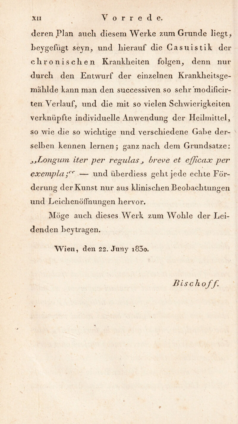 % deren Plan auch diesem Werke zum Grunde liegt, beygefügt seyn, und hierauf die Casuistik der chronischen Krankheiten folgen, denn nur durch den Entwurf der einzelnen Krankheitsge- mahlde kann man den successiven so sehr modificir- ten Verlauf, und die mit so vielen Schwierigkeiten verknüpfte individuelle Anwendung der Heilmittel, so wie die so wichtige und verschiedene Gahe der- selben kennen lernen; ganz nach dem Grundsätze: jjLongum iter per regulcis breve et efficax per V I exemplafc —* und iiberdiess geht jede echte För- de rung der Kunst nur aus klinischen Beobachtungen und Leichenöffnungen hervor. Möge auch dieses Werk zum Wohle der Lei- denden beytragen. Wien, den 22. Juny i83o. Bisch off.