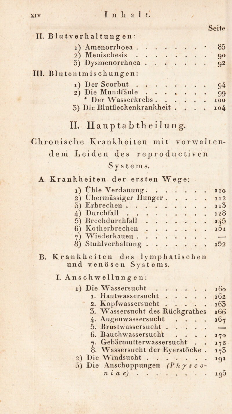 / Seite II. Blutverhaltungen: 1) Amenorrhoea * 85 2) Menischesis 90 3) Dysmenorrhoea 92 III. Bl utent misch ungen: 1) Der Scorbut 94 2) Die Mundfäule 99 * Der Wasserkrebs 100 3) Die Blutüeckenkrankheit . . . . 104 II. H a u p t a b t h e i 1 u n g. Chronische Krankheiten mit vorwalten- dem Leiden des reproductiven Systems. A. Krankheiten der ersten Wege: 1) Üble Verdauung 110 2) Übermässiger Hunger 112 3) Erbrechen n3 4) Durchfall 128 5) Brechdurchfall 145 6) Kotherbrechen i5i 7) Wiederkauen 8) Stuhlverhaltung . 162 B. Krankheiten des lymphatischen und venösen Systems. I. Anschwellungen: 1) Die Wassersucht 160 1. Hautwassersucht 162 2. Kopfwassersucht i63 3. Wassersucht des Rückgrathes 166 4. Augenwassersucht .... 167 5. Brustwassersucht — 6. Bauchwassersucht .... 170 7. Gebärmutterwassersucht . . 172 8. Wassersucht der EyerstÖcke . 175 2) Die Windsucht 191 5) Die Anschoppungen (Physco- n i a e) . . . 196
