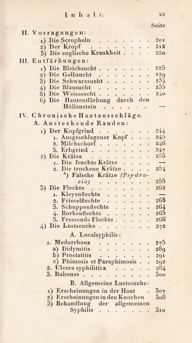 Seite II. Yorragungen: 1) Die Scropheln 2oi 3) Die englische Krankheit .... 220 III. Entfärbungen: 1) Die Bleichsucht 225 2) Die Gelbsucht 229 3) Die Schwarzsucht 234 4) Die Blausucht .... . . . 235 5) Die Weisssucht 240 6) Die Hautentfärbung durch den Höllenstein IV. Chronische Hautausschläge. A. Ansteckende Bauden: 1) Der Kopfgrind 1. Ausgeschlagener Kopf . . . 2. Milchschorf 3. Erbgrind 2) Die Krätze 1. Die feuchte Krätze . . . . 2. Die trockene Krätze . . . . *) Falsche Krätze (Psydra- cio) 3) Die Flechte 1. Kleyenflechte 2. Frieseiflechte 3. Schuppenflechte 4. Borkenflechte 5. Fressende Flechte 4) Die Lustseuche A. Localsyphilis: 1. Medorrhoea a) Didymitis b) Prostatitis c) Phimosis et Paraphimosis . . 2. Ülcera syphilitica 3. Bubones ......... B. Allgemeine Lustseuche: 1) Erscheinungen in der Haut 2) Erscheinungen in den Knochen 3) Behandlung der allgemeinen Syphilis ....... 245 246 247 255 255 262 263 264 265 266 272 275 289 2qi 292 284 3oo 007 5o8 3io