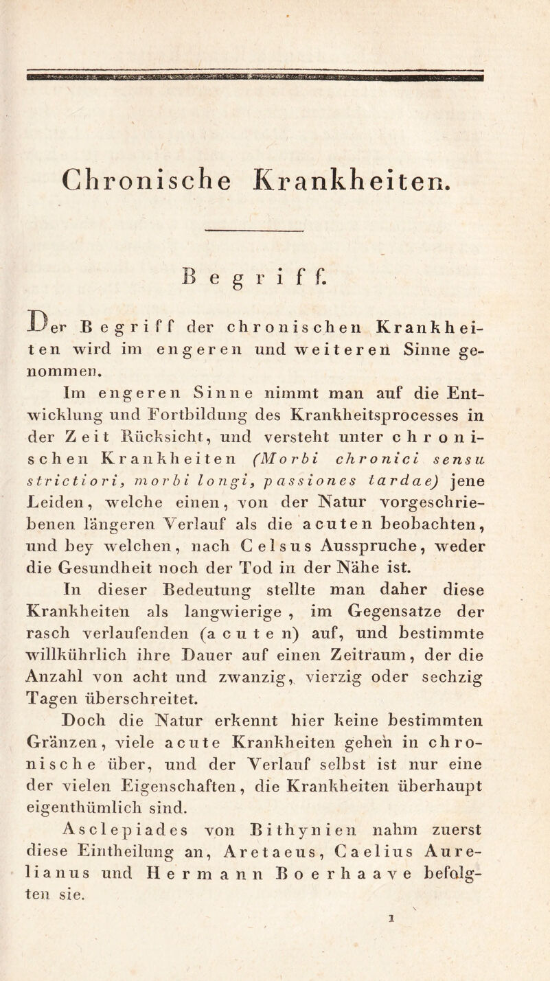 Begriff. Der Begriff der chronischen Krankhei- ten wird im engeren und weiteren Sinne ge- nommen. Im engeren Sinne nimmt man auf die Ent- wicklung und Fortbildung des Krankheitsprocesses in der Zeit Rücksicht, und versteht unter chroni- schen Krankheiten (M or bi chronici sensu strictiori3 morbi longi, passiones tardae) jene Leiden, welche einen, von der Natur vorgeschrie- benen längeren Verlauf als die acuten beobachten, und bey welchen, nach Celsus Ausspruche, weder die Gesundheit noch der Tod in der Nähe ist. In dieser Bedeutung stellte man daher diese Krankheiten als langwierige , im Gegensätze der rasch verlaufenden (acuten) auf, und bestimmte willkührlich ihre Dauer auf einen Zeitraum, der die Anzahl von acht und zwanzig, vierzig oder sechzig Tagen überschreitet. Doch die Natur erkennt hier keine bestimmten Gränzen, viele acute Krankheiten gehen in chro- nische über, und der Verlauf selbst ist nur eine der vielen Eigenschaften, die Krankheiten überhaupt eigenthümlich sind. A s c 1 e p i a d e s von B i t h y n i e n nahm zuerst di ese Eintheilung an, Aretaeus, Gaelius Aure- lian u s und Hermann Boerhaave befolg- ten sie.