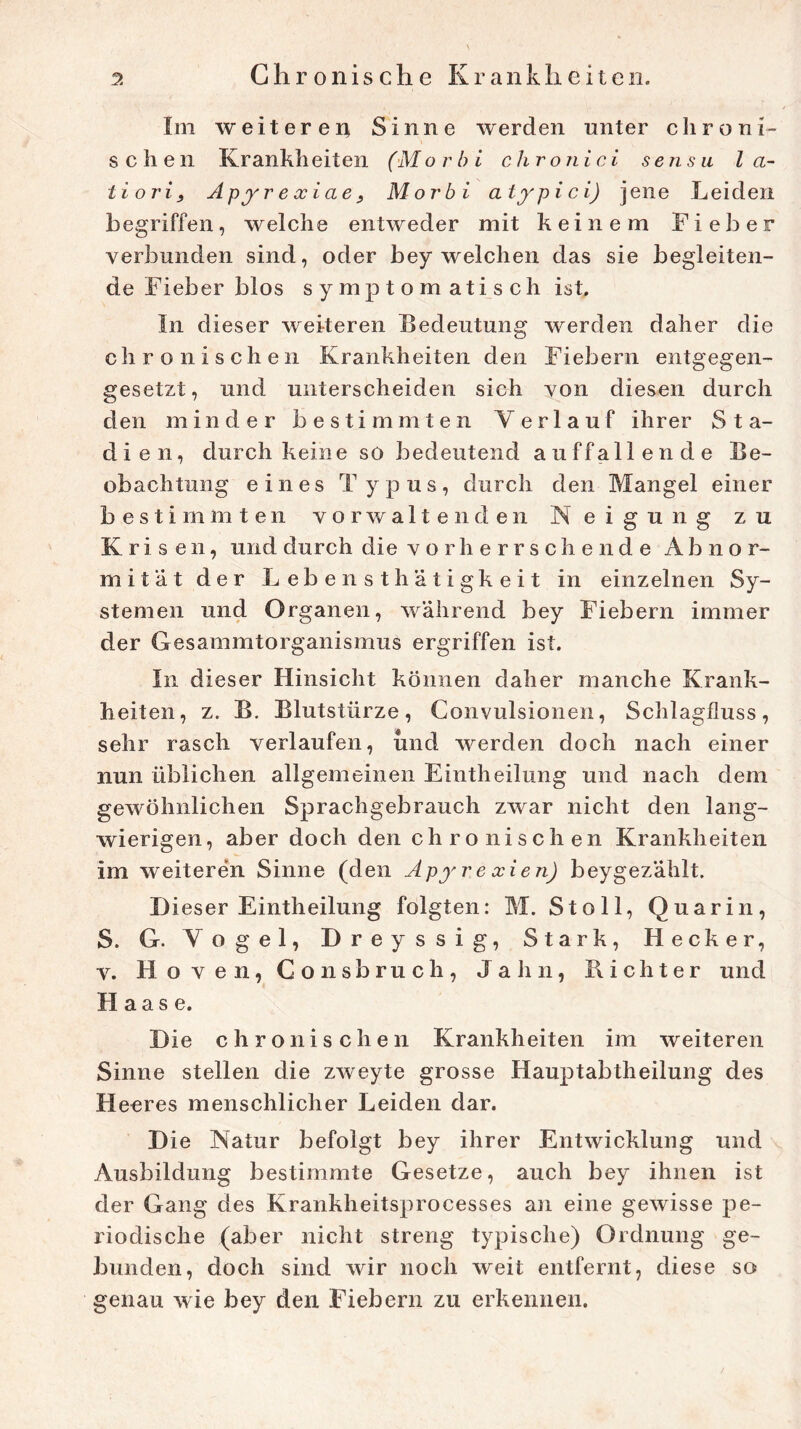 Im weiteren Sinne werden unter chroni- schen Kr ankh eiten (Mo r bi ehr o nie i se n su l a- tiori, Apyrexiae, Morbi atypici) jene Leiden begriffen, welche entweder mit keinem Fieber verbunden sind, oder bey welchen das sie begleiten- de Fieber blos symptomatisch ist. In dieser weiteren Bedeutung werden daher die chronischen Krankheiten den Fiebern entgegen- gesetzt , und unterscheiden sich von diesen durch den minder bestimmten Verlauf ihrer Sta- dien, durch keine so bedeutend auffallende Be- obachtung eines Typus, durch den Mangel einer bestimmten vor walten den Neigung zu Krisen, und durch die vorherrschende Abnor- mität der Lebensth’atigkeit in einzelnen Sy- stemen und Organen, während bey Fiebern immer der Gesammtorganismus ergriffen ist. In dieser Hinsicht können daher manche Krank- heiten, z. B. Blutstürze, Convulsionen, Schlagfluss, sehr rasch verlaufen, und werden doch nach einer nun üblichen allgemeinen Eintheilung und nach dem gewöhnlichen Sprachgebrauch zwar nicht den lang- wierigen, aber doch den chronischen Krankheiten im weiteren Sinne (den Apyrexien) beygezählt. Dieser Eintheilung folgten: M. St oll, Quarin, S. G. Vogel, Dreyssig, Stark, Hecker, v. Hoven, Gonsbruch, Jahn, Lichter und H aas e. Die chronischen Krankheiten im weiteren Sinne stellen die zweyte grosse Hauptabtheilung des Heeres menschlicher Leiden dar. Die Natur befolgt bey ihrer Entwicklung und Ausbildung bestimmte Gesetze, auch bey ihnen ist der Gang des Krankheitsprocesses an eine gewisse pe- riodische (aber nicht streng typische) Ordnung ge- bunden, doch sind wir noch weit entfernt, diese so genau wie bey den Fiebern zu erkennen.