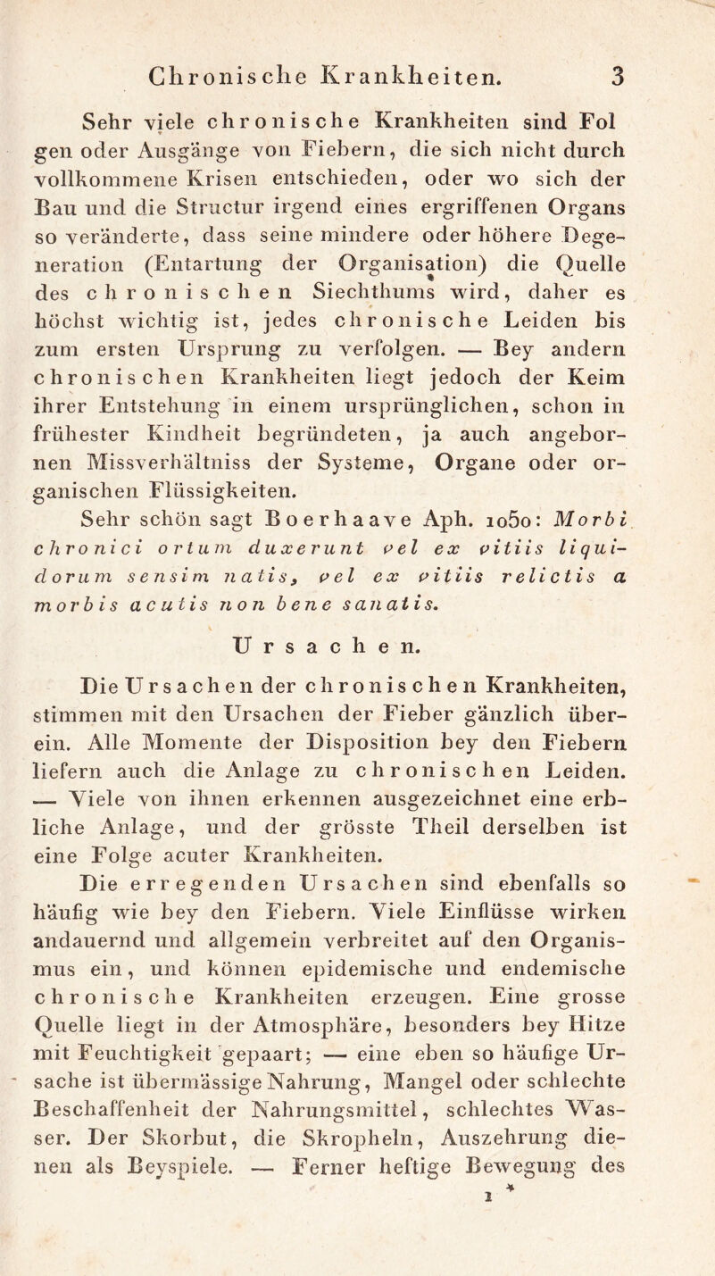 Sehr viele chronische Krankheiten sind Fol * gen oder Ausgänge von Fiebern, die sich nicht durch vollkommene Krisen entschieden, oder wo sich der Bau und die Structur irgend eines ergriffenen Organs so veränderte, dass seine mindere oder höhere Dege- neration (Entartung der Organisation) die Quelle des chronischen Siechthums wird, daher es höchst wichtig ist, jedes chronische Leiden bis zum ersten Ursprung zu verfolgen. — Bey andern chronischen Krankheiten liegt jedoch der Keim ihrer Entstehung in einem ursprünglichen, schon in frühester Kindheit begründeten, ja auch angebor- nen Missverhältniss der Systeme, Organe oder or- ganischen Flüssigkeiten. Sehr schön sagt Boerhaave Aph. io5o: Morbi chronici o r tum duxerunt p el ex pitiis li qui- dorum s ensim natis 9 p el ex pitiis relictis a morbis ac utis non bene s an atis. Ursachen. Die Ursachen der chronischen Krankheiten, stimmen mit den Ursachen der Fieber gänzlich über- ein. Alle Momente der Disposition bey den Fiebern liefern auch die Anlage zu chronischen Leiden. — Viele von ihnen erkennen ausgezeichnet eine erb- liche Anlage, und der grösste Theil derselben ist eine Folge acuter Krankheiten. Die erregenden Ursachen sind ebenfalls so häufig wie bey den Fiebern. Adele Einflüsse wirken andauernd und allgemein verbreitet auf den Organis- mus ein, und können epidemische und endemische chronische Krankheiten erzeugen. Eine grosse Quelle liegt in der Atmosphäre, besonders bey Hitze mit Feuchtigkeit gepaart; — eine eben so häufige Ur- sache ist übermässige Nahrung, Mangel oder schlechte Beschaffenheit der Nahrungsmittel, schlechtes Was- ser. Der Skorbut, die Skropheln, Auszehrung die- nen als Beyspiele. — Ferner heftige Bewegung des * i