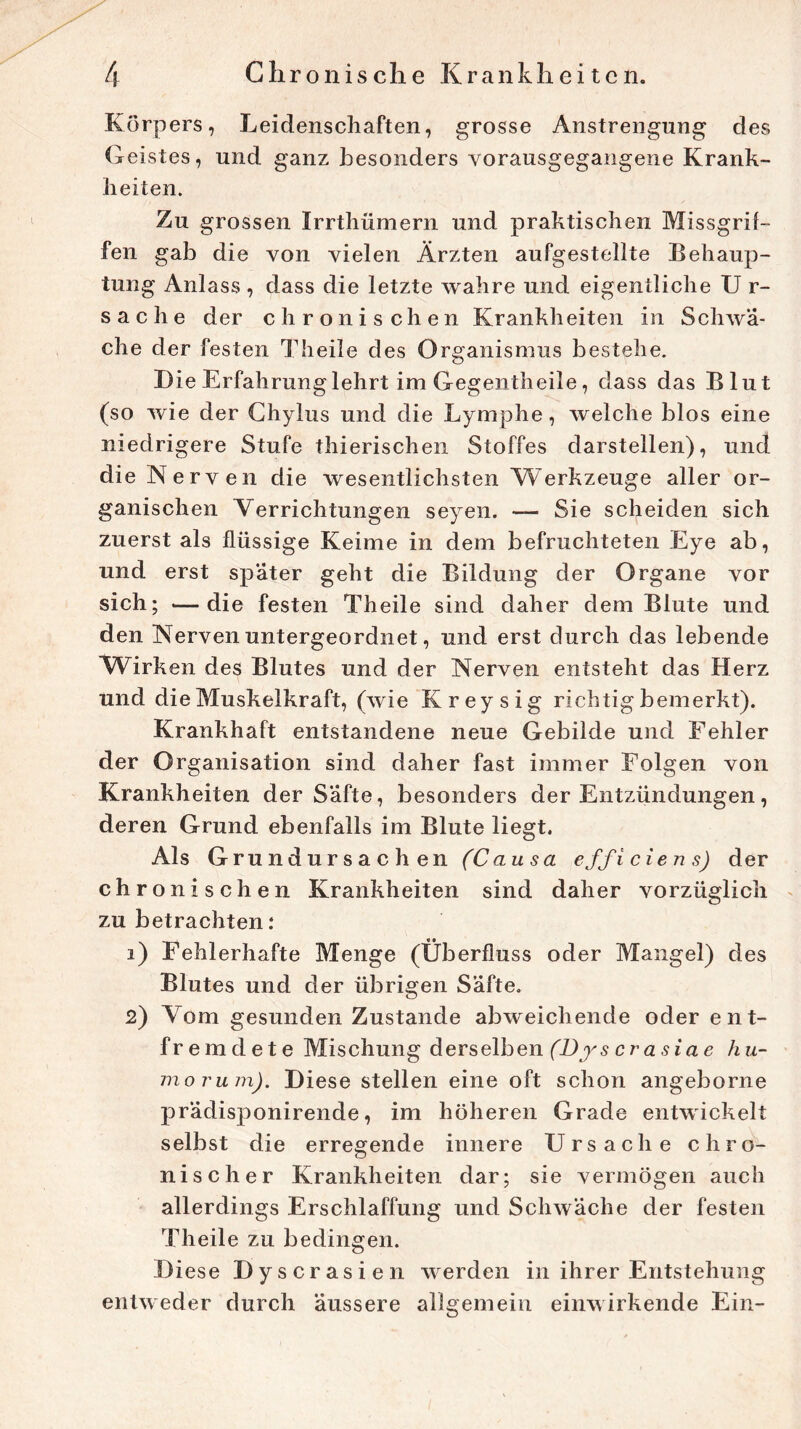 Körpers, Leidenschaften, grosse Anstrengung des Geistes, und ganz besonders vorausgegangene Krank- heiten. Zu grossen Irrthümern und praktischen Missgrif- fen gab die von vielen Ärzten aufgestellte Behaup- tung Anlass , dass die letzte wahre und eigentliche U r- Sache der chronischen Krankheiten in Schwä- che der festen Theile des Organismus bestehe. I)ie Erfahrung lehrt im Gegentheile, dass das Blut (so wie der Ghylus und die Lymphe, welche blos eine niedrigere Stufe thierischen Stoffes darstellen), und die Nerven die wesentlichsten Werkzeuge aller or- ganischen Verrichtungen seyen. — Sie scheiden sich zuerst als flüssige Keime in dem befruchteten Eye ab, und erst spater geht die Bildung der Organe vor sich; —die festen Theile sind daher dem Blute und den Nerven untergeordnet, und erst durch das lebende Würben des Blutes und der Nerven entsteht das Herz und die Muskelkraft, (wie Kreysig richtig bemerkt). Krankhaft entstandene neue Gebilde und Fehler der Organisation sind daher fast immer Folgen von Krankheiten der Safte, besonders der Entzündungen, deren Grund ebenfalls im Blute liegt. Als G rundursachen (Causa efficiens) der chronischen Krankheiten sind daher vorzüglich zu betrachten: 1) Fehlerhafte Menge (Überfluss oder Mangel) des Blutes und der übrigen Säfte. 2) Vom gesunden Zustande abweichende oder ent- fremdete Mischung derselben (Dys crasiae hu- morum). Diese stellen eine oft schon angeborne prädisponirende, im höheren Grade entwickelt selbst die erregende innere Ursache chro- nischer Krankheiten dar; sie vermögen auch allerdings Erschlaffung und Schwäche der festen Theile zu bedingen. Diese Dyscrasien werden in ihrer Entstehung entweder durch äussere allgemein einwirkende Ein-