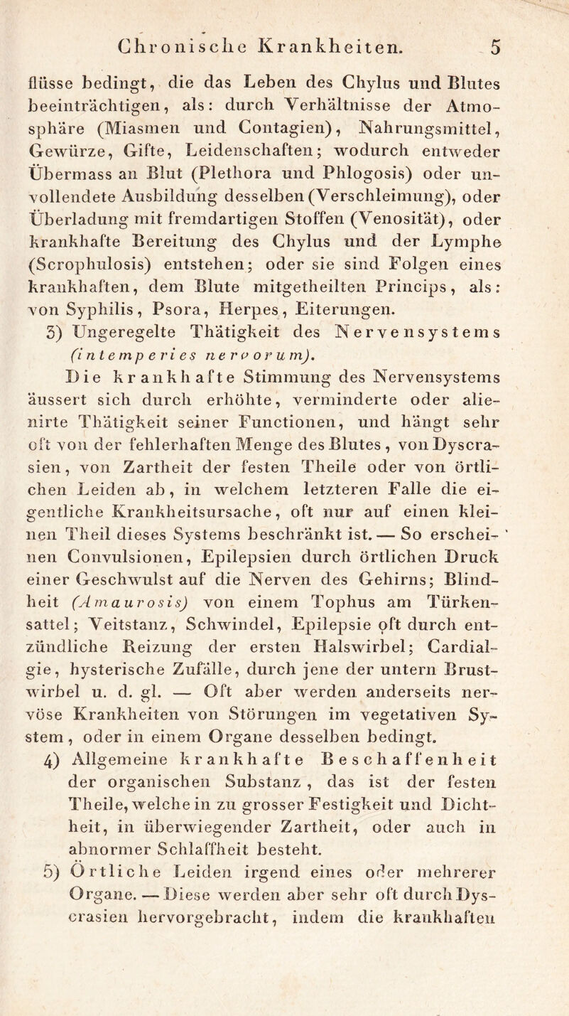 flüsse bedingt, die das Leben des Chylus und Blutes beeinträchtigen, als: durch Verhältnisse der Atmo- sphäre (Miasmen und Contagien), Nahrungsmittel, Gewürze, Gifte, Leidenschaften; wodurch entweder Übermass an Blut (Plethora und Phlogosis) oder un- vollendete Ausbildung desselben (Verschleimung), oder Überladung mit fremdartigen Stoffen (Venosität), oder krankhafte Bereitung des Chylus und der Lymphe (Scrophulosis) entstehen; oder sie sind Folgen eines krankhaften, dem Blute mitgetheilten Princips, als: von Syphilis, Psora, Herpes, Eiterungen. 3) Ungeregelte Thätigkeit des Nervensystems (intempe ries ne r e or um). Die krankhafte Stimmung des Nervensystems äussert sich durch erhöhte, verminderte oder alie- nirte Thätigkeit seiner Functionen, und hängt sehr oft von der fehlerhaften Menge des Blutes, vonDyscra- sien, von Zartheit der festen Theile oder von örtli- chen Leiden ab, in welchem letzteren Falle die ei- gentliche Krankheitsursache, oft nur auf einen klei- nen Theil dieses Systems beschränkt ist.— So erschei- ' nen Convulsionen, Epilepsien durch örtlichen Druck einer Geschwulst auf die Nerven des Gehirns; Blind- heit (Amaur o sis) von einem Tophus am Türken- sattel; Veitstanz, Schwindel, Epilepsie oft durch ent- zündliche B.eizung der ersten Halswirbel; Cardial- gie, hysterische Zufälle, durch jene der untern Brust- wirbel u. d. gl. — Oft aber werden anderseits ner- vöse Krankheiten von Störungen im vegetativen Sy- stem, oder in einem Organe desselben bedingt. 4) Allgemeine krankhafte Beschaffenheit der organischen Substanz , das ist der festen Theile, welche in zu grosser Festigkeit und Dicht- heit, in überwiegender Zartheit, oder auch in abnormer Schlaffheit besteht. 5) Örtliche Leiden irgend eines oder mehrerer Organe. — Diese werden aber sehr oftdurchDys- crasien hervorgebracht, indem die krankhaften