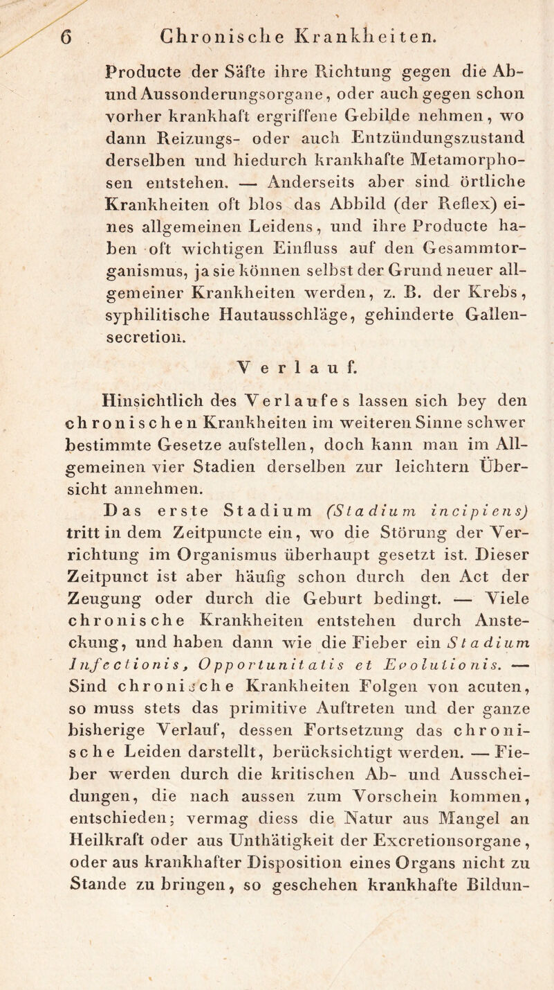 Producte der Säfte ihre Richtung gegen die Ab- und Aussonderungsorgane, oder auch gegen schon vorher krankhaft ergriffene Gebilde nehmen, wo dann Reizungs- oder auch Entzündungszustand derselben und hiedurch krankhafte Metamorpho- sen entstehen. — Anderseits aber sind örtliche Krankheiten oft blos das Abbild (der Reflex) ei- nes allgemeinen Leidens, und ihre Producte ha- ben oft wichtigen Einfluss auf den Gesammtor- ganismus, ja sie können selbst der Grund neuer all- gemeiner Krankheiten werden, z. B. der Krebs, syphilitische Hautausschlage, gehinderte Gallen- secretion. V erlauf. Hinsichtlich des Verlaufes lassen sich bey den chronischen Krankheiten im weiteren Sinne schwer bestimmte Gesetze aufstellen, doch kann man im All- gemeinen vier Stadien derselben zur leichtern Über- sicht annehmen. Das erste Stadium (Stadium incipiens) tritt in dem Zeitpuncte ein, wo die Störung der Ver- richtung im Organismus überhaupt gesetzt ist. Dieser Zeitpunct ist aber häufig schon durch den Act der Zeugung oder durch die Geburt bedingt. — Viele chronische Krankheiten entstehen durch Anste- ckung, und haben dann wie die Fieber ein Stadium J nfe ctioni s , Opportunitalis et E v oluii o ni s. — Sind chronische Krankheiten Folgen von acuten, so muss stets das primitive Auftreten und der ganze bisherige Verlauf, dessen Fortsetzung das chroni- sche Leiden darstellt, berücksichtigt werden.—Fie- ber werden durch die kritischen Ab- und Ausschei- dungen, die nach aussen zum Vorschein kommen, entschieden; vermag diess die Natur aus Mangel an Heilkraft oder aus Unthatigkeit der Excretionsorgane , oder aus krankhafter Disposition eines Organs nicht zu Stande zu bringen, so geschehen krankhafte Bildun-