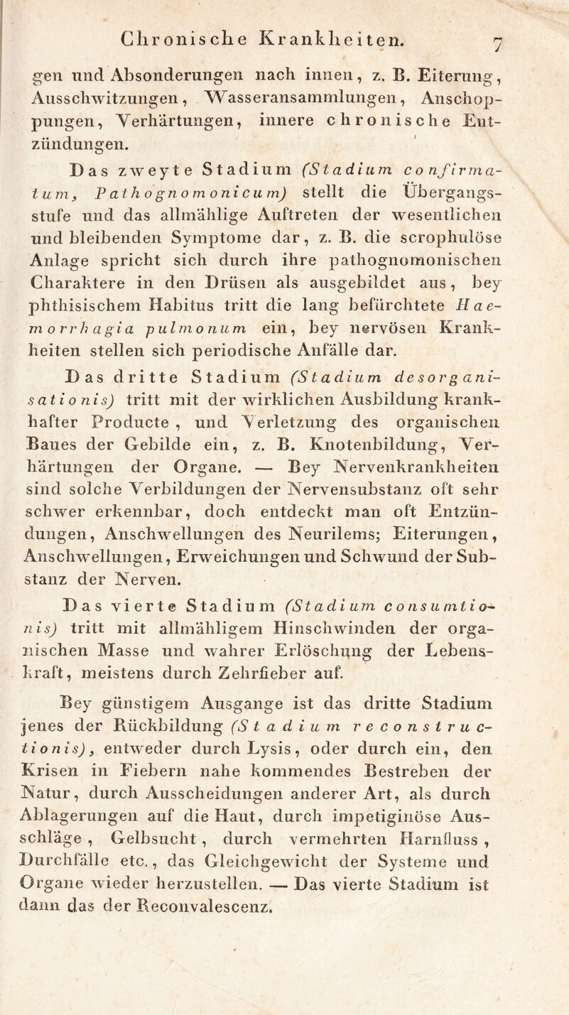 j gen und Absonderungen nach innen, z. B. Eiterung, Ausschwitzungen, Wasseransammlungen, Anschop- pungen , Verhartungen, innere chronische Ent- zündungen. D as zweyte Stadium (Stadium c o nf i r m a- t um, P ath o gno m oni cum) stellt die Übergangs- stufe und das allmahlige Auftreten der wesentlichen und bleibenden Symptome dar, z. B. die scrophulöse Anlage spricht sich durch ihre pathognomonischen Charaktere in den Drüsen als ausgebildet aus, bey phthisischem Habitus tritt die lang befürchtete Hae- morr h agia pulmo n u m ein, bey nervösen Krank- heiten stellen sich periodische Anfälle dar. Das dritte Stadium (Stadium desorgani- sationis) tritt mit der wirklichen Ausbildung krank- hafter Producte , und Verletzung des organischen Baues der Gebilde ein, z. B. Knotenbildung, Ver- härtungen der Organe. — Bey Nervenkrankheiten sind solche Verbildungen der Nervensubstanz oft sehr schwer erkennbar, doch entdeckt man oft Entzün- dungen, Anschwellungen des Neurilems; Eiterungen, Anschwellungen, Erweichungen und Schwund der Sub- stanz der Nerven. Das vierte Stadium (St ad i um consumtio- nis) tritt mit allmähligem Hinschwinden der orga- nischen Masse und wahrer Erlöschung der Lebens- kraft, meistens durch Zehrfieber auf. Bey günstigem Ausgange ist das dritte Stadium jenes der Rückbildung (Stadium re construc- tionis)9 entweder durch Lysis, oder durch ein, den Krisen in Fiebern nahe kommendes Bestreben der Natur, durch Ausscheidungen anderer Art, als durch Abla gerungen auf die Haut, durch impetiginöse Aus- schläge , Gelbsucht , durch vermehrten Harnfluss , Durchfälle etc., das Gleichgewicht der Systeme und Organe wieder herzustellen. — Das vierte Stadium ist dann das der Reconvalescenz.