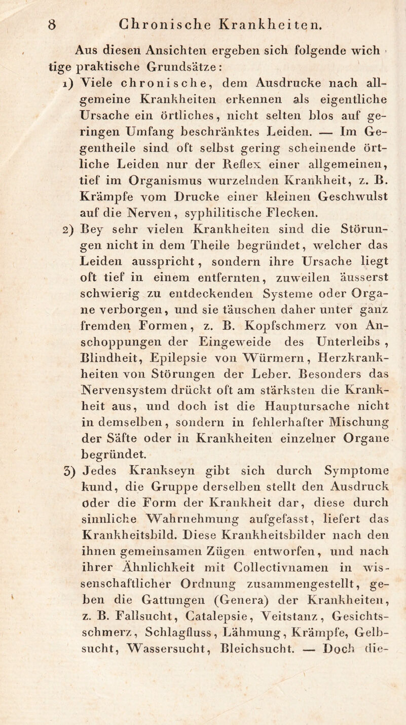 Aus diesen Ansichten ergeben sich folgende wich » tige praktische Grundsätze : 1) Viele chronische, dem Ausdrucke nach all- gemeine Krankheiten erkennen als eigentliche Ursache ein örtliches, nicht selten blos auf ge- ringen Umfang beschränktes Leiden. — Im Ge- gentheile sind oft selbst gering scheinende ört- liche Leiden nur der Reflex einer allgemeinen, tief im Organismus wurzelnden Krankheit, z. B. Krämpfe vom Drucke einer kleinen Geschwulst auf die Nerven , syphilitische Flecken. 2) Bey sehr vielen Krankheiten sind die Störun- gen nicht in dem Theile begründet, welcher das Leiden ausspricht, sondern ihre Ursache liegt oft tief in einem entfernten, zuweilen äusserst schwierig zu entdeckenden Systeme oder Orga- ne verborgen, und sie täuschen daher unter ganz fremden Formen, z. B. Kopfschmerz von An- schoppungen der Eingeweide des Unterleibs , Blindheit, Epilepsie von Würmern, Herzkrank- heiten von Störungen der Leber. Besonders das Nervensystem drückt oft am stärksten die Krank- heit aus, und doch ist die Hauptursache nicht in demselben, sondern in fehlerhafter Mischung der Säfte oder in Krankheiten einzelner Organe begründet. 5) Jedes Krankseyn gibt sich durch Symptome kund, die Gruppe derselben stellt den Ausdruck öder die Form der Krankheit dar, diese durch sinnliche Wahrnehmung aufgefasst, liefert das Krankheitsbild. Diese Krankheitsbilder nach den ihnen gemeinsamen Zügen entworfen, und nach ihrer Ähnlichkeit mit Collectivnamen in wis- senschaftlicher Ordnung zusammengestellt, ge- ben die Gattungen (Genera) der Krankheiten, z. B. Fallsucht, Gatalepsie, Veitstanz, Gesichts- schmerz, Schlagfluss, Lähmung, Krämpfe, Gelb- sucht, Wassersucht, Bleichsucht. — Doch die-