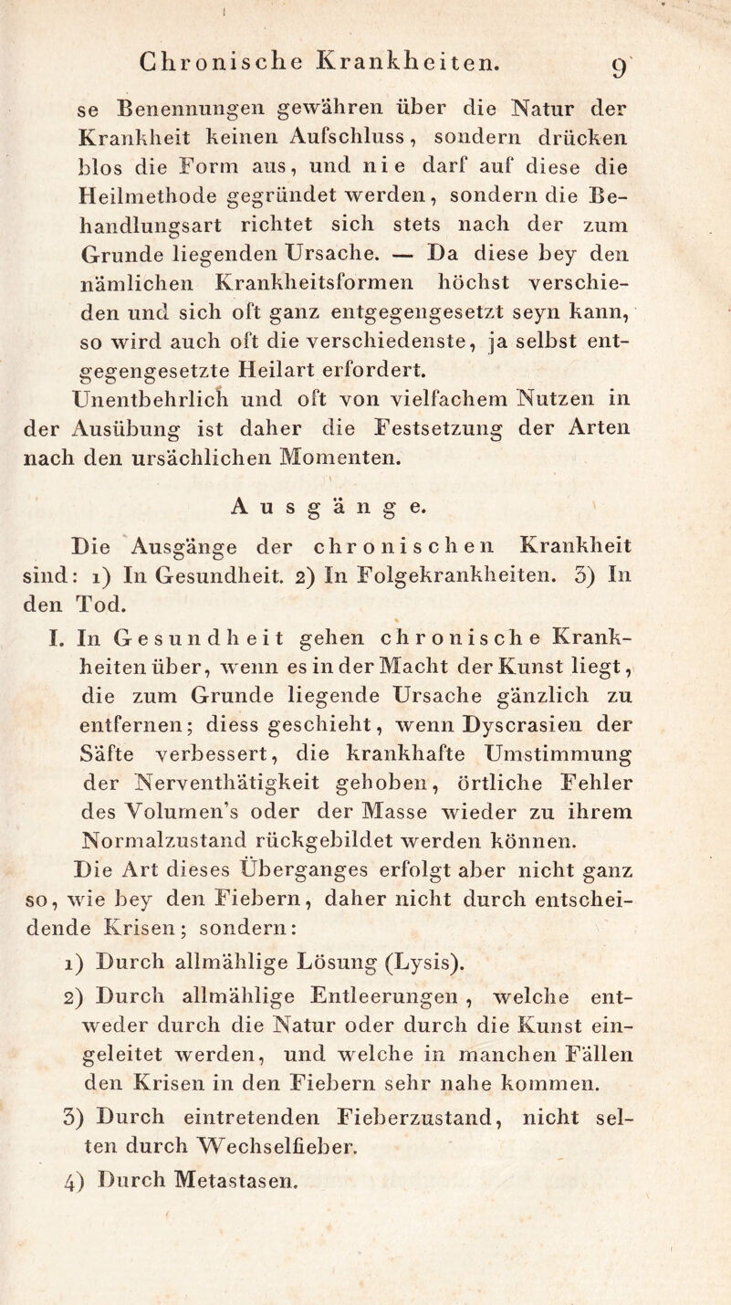 Chronische Krankheiten. 9 se Benennungen gewähren über die Natur der Krankheit keinen Aufschluss, sondern drücken blos die Form aus, und nie darf auf diese die Heilmethode gegründet werden, sondern die Be- handlungsart richtet sich stets nach der zum Grunde liegenden Ursache. — I)a diese bey den nämlichen Krankheitsformell höchst verschie- den und sich oft ganz entgegengesetzt seyn kann, so wird auch oft die verschiedenste, ja selbst ent- gegengesetzte Heilart erfordert. Unentbehrlich und oft von vielfachem Nutzen in der Ausübung ist daher die Festsetzung der Arten nach den ursächlichen Momenten. l'\ A u s g ä n g e. Die Ausgänge der chronischen Krankheit sind: 1) In Gesundheit. 2) In Folgekrankheiten. 5) In den Tod. I. In Gesundheit gehen chronische Krank- heiten über, wenn es in der Macht der Kunst liegt, die zum Grunde liegende Ursache gänzlich zu entfernen; diess geschieht, wenn Dyscrasien der Säfte verbessert, die krankhafte Umstimmung der Nerventhätigkeit gehoben, örtliche Fehler des Yolumen’s oder der Masse wieder zu ihrem Normalzustand rückgebildet werden können. D ie Art dieses Überganges erfolgt aber nicht ganz so, wie bey den Fiebern, daher nicht durch entschei- dende Krisen; sondern: 1) Durch allmählige Lösung (Lysis). 2) Durch allmählige Entleerungen , welche ent- weder durch die Natur oder durch die Kunst ein- geleitet werden, und welche in manchen Fällen den Krisen in den Fiebern sehr nahe kommen. 3) Durch eintretenden Fieberzustand, nicht sel- ten durch Wechselfieber. 4) Durch Metastasen.