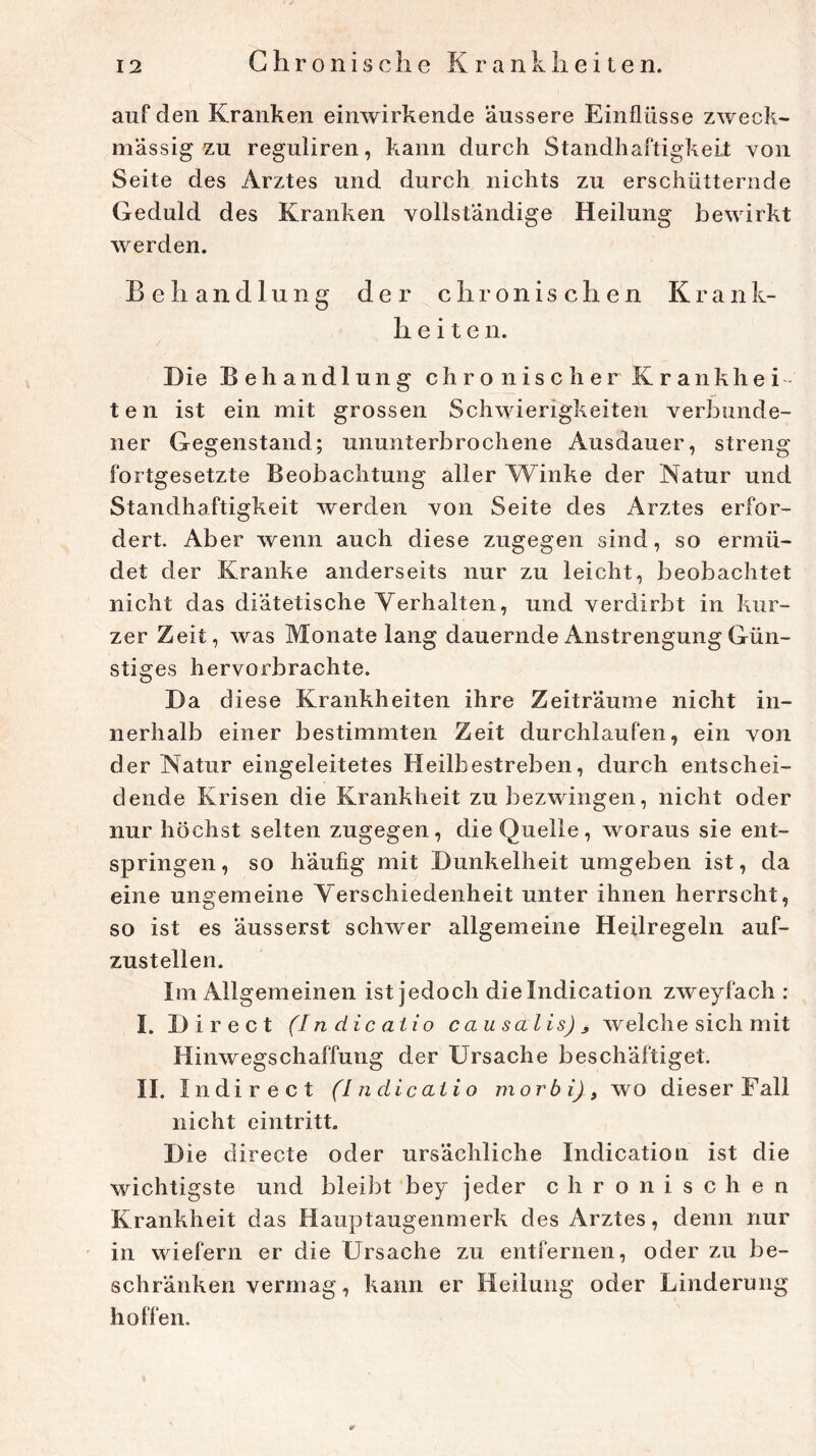 Chr o n i s c h e K r a n k li e i t e n. auf den Kranken einwirkende äussere Einflüsse zweck- mässig zu reguliren, kann durch Standhaftigkeit von Seite des Arztes und durch nichts zu erschütternde Geduld des Kranken vollständige Heilung bewirkt werden. B e li a n d 1 u n g der chronischen Krank- heile n. Die Behandlung chronischer Krankhei- ten ist ein mit grossen Schwierigkeiten verbunde- ner Gegenstand; ununterbrochene Ausdauer, streng fortgesetzte Beobachtung aller Winke der Natur und Standhaftigkeit werden von Seite des Arztes erfor- dert. Aber wenn auch diese zugegen sind, so ermü- det der Kranke anderseits nur zu leicht, beobachtet nicht das diätetische Verhalten, und verdirbt in kur- zer Zeit, was Monate lang dauernde Anstrengung Gün- stiges hervorbrachte. I) a diese Krankheiten ihre Zeiträume nicht in- nerhalb einer bestimmten Zeit durchlaufen, ein von der Natur eingeleitetes Heilbestreben, durch entschei- dende Krisen die Krankheit zu bezwingen, nicht oder nur höchst selten zugegen, die Quelle, woraus sie ent- springen, so häufig mit Dunkelheit umgeben ist, da eine ungemeine Verschiedenheit unter ihnen herrscht, so ist es äusserst schwer allgemeine Heilregeln auf- zustellen. Im Allgemeinen ist jedoch dielndication zweyfach : I. Direct (I n die aiio causalis)3 welche sich mit Hinwegschaffung der Ursache beschäftiget. II. I n direct (Indicatio morbi), wo dieser Fall nicht eintritt. Die directe oder ursächliche Indicatio n ist die wichtigste und bleibt bey jeder chronischen Krankheit das Hauptaugenmerk des Arztes, denn nur in wiefern er die Ursache zu entfernen, oder zu be- schränken vermag, kann er Heilung oder Linderung hoffen.