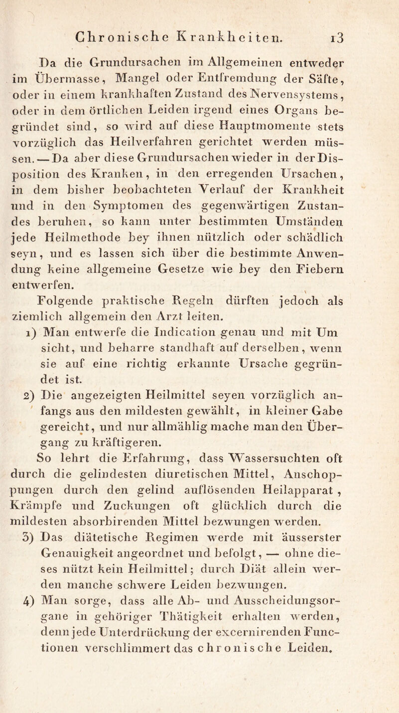 Da die Grundursachen im Allgemeinen entweder im Übermasse, Mangel oder Entfremdung der Safte, oder in einem krankhaften Zustand des Nervensystems , oder in dem örtlichen Leiden irgend eines Organs be- gründet sind, so wird auf diese Hauptmomente stets vorzüglich das Heilverfahren gerichtet werden müs- sen.— Da aber diese Grundursachen wieder in der D is- position des Kranken, in den erregenden Ursachen, in dem bisher beobachteten Verlauf der Krankheit und in den Symptomen des gegenwärtigen Zustan- des beruhen, so kann unter bestimmten Umständen jede Heilmethode bey ihnen nützlich oder schädlich seyn, und es lassen sich über die bestimmte Anwen- dung keine allgemeine Gesetze wie bey den Fiebern entwerfen. Folgende praktische Regeln dürften jedoch als ziemlich allgemein den Arzt leiten. 1) Man entwerfe die Indication genau und mit Um sicht, und beharre standhaft auf derselben, wenn sie auf eine richtig erkannte Ursache gegrün- det ist. 2) Die angezeigten Heilmittel seyen vorzüglich an- fangs aus den mildesten gewählt, in kleiner Gabe gereicht, und nur allmählig mache man den Über- gang zu kräftigeren. So lehrt die Erfahrung, dass Wassersüchten oft durch die gelindesten diuretischen Mittel, Anschop- pungen durch den gelind auflösenden Heilapparat , Krämpfe und Zuckungen oft glücklich durch die mildesten absorbirenden Mittel bezwungen w erden. 3) Das diätetische Regimen werde mit äusserster Genauigkeit angeordnet und befolgt, — ohne die- ses nützt kein Heilmittel; durch Diät allein wer- den manche schwere Leiden bezwungen. 4) Man sorge, dass alle Ab- und Ausscheidungsor- gane in gehöriger Thätigkeit erhalten werden, denn jede Unterdrückung der excernirenden Func- tionen verschlimmert das chronische Leiden»