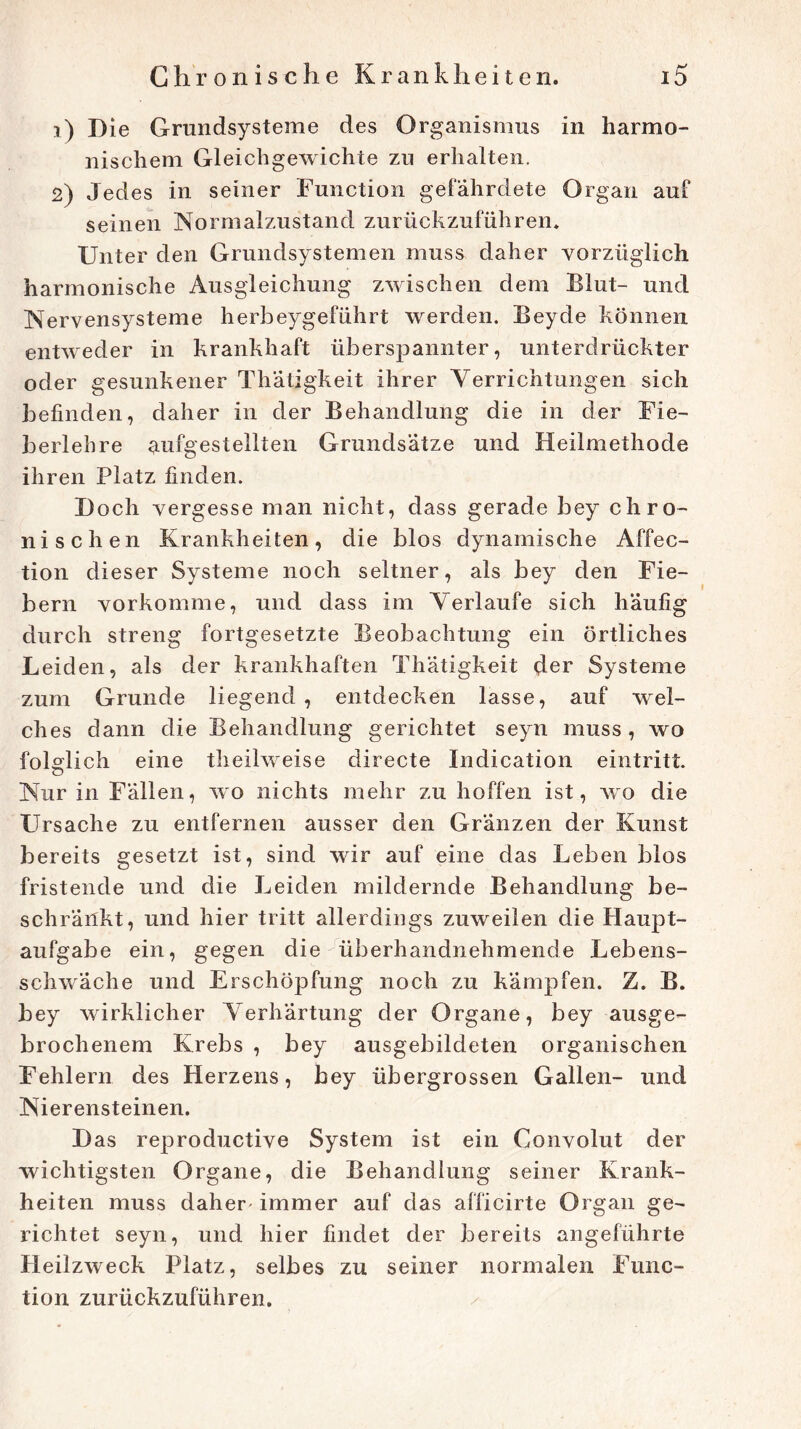 1) Die Grundsysteme des Organismus in harmo- nischem Gleichgewichte zu erhalten. 2) Jedes in seiner Function gefährdete Organ auf seinen Normalzustand zurückzuführen* Unter den Grundsystemen muss daher vorzüglich harmonische Ausgleichung zwischen dem Blut- und Nervensysteme herbeygeführt werden. Beyde können entweder in krankhaft überspannter, unterdrückter oder gesunkener Thätigkeit ihrer Verrichtungen sich befinden, daher in der Behandlung die in der Fie- berlehre aufgestellten Grundsätze und Heilmethode ihren Platz finden. Doch vergesse man nicht, dass gerade bey chro- nischen Krankheiten, die blos dynamische Affec- tion dieser Systeme noch seltner, als bey den Fie- bern vorkomme, und dass im Verlaufe sich häufig durch streng fortgesetzte Beobachtung ein örtliches Leiden, als der krankhaften Thätigkeit der Systeme zum Grunde liegend , entdecken lasse, auf wel- ches dann die Behandlung gerichtet seyn muss , wo folglich eine tlieilweise directe Indication eintritt. Nur in Fällen, wo nichts mehr zu hoffen ist, wo die Ursache zu entfernen ausser den Gränzen der Kunst bereits gesetzt ist, sind wir auf eine das Leben blos fristende und die Leiden mildernde Behandlung be- schränkt, und hier tritt allerdings zuweilen die Haupt- aufgabe ein, gegen die überhandnehmende Lebens- schwäche und Erschöpfung noch zu kämpfen. Z. B. bey wirklicher ATerhärtung der Organe, bey ausge- brochenem Krebs , bey ausgebildeten organischen Fehlern des Herzens, bey übergrossen Gallen- und Nierensteinen. Das reproductive System ist ein Convolut der wichtigsten Organe, die Behandlung seiner Krank- heiten muss daher' immer auf das afficirte Organ ge- richtet seyn, und hier findet der bereits angeführte Heilzweck Platz, selbes zu seiner normalen Func- tion zurückzuführen.