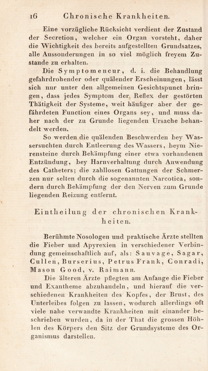 Eine vorzügliche Rücksicht verdient der Zustand der Secretion, welcher ein Organ vorsteht, daher die ^Wichtigkeit des bereits aufgestellten Grundsatzes, alle Aussonderungen in so viel möglich freyem Zu- stande zu erhalten. Die Symptomencur, d. i. die Behandlung gefahrdrohender oder quälender Erscheinungen, lässt sich nur unter den allgemeinen Gesichtspunct brin- gen, dass jedes Symptom der Reflex der gestörten Thätigkeit der Systeme, weit häufiger aber der ge- fährdeten Function eines Organs sey, und muss da- her nach der zu Grunde liegenden Ursache behan- delt werden. So werden die quälenden Beschwerden bey Was- sersüchten durch Entleerung des Wassers, beym Nie- rensteine durch Bekämpfung einer etwa vorhandenen Entzündung, bey Harnverhaltung durch Anwendung des Catheters; die zahllosen Gattungen der Schmer- zen nur selten durch die sogenannten Narcotica, son- dern durch Bekämpfung der den Nerven zum Grunde liegenden Reizung entfernt. Eintheilung der chroniscli en Krank- heiten. Berühmte Nosologen und praktische Ärzte stellten die Fieber und Apyrexien in verschiedener Verbin- dung gemeinschaftlich auf, als: Sauvage, Sagar, Cullen, Burserius, Petrus Frank, Conradi, Mason Good, v. Rai mann. Die älteren Ärzte pflegten am Anfänge die Fieber und Exantheme abzuhandeln, und hierauf die ver- schiedenen Krankheiten des Kopfes, der Brust, des Unterleibes folgen zu lassen, wodurch allerdings oft viele nahe verwandte Krankheiten mit einander be- schrieben wurden, da in der That die grossen Höh- len des Körpers den Sitz der Grundsysteme des Or- ganismus darstellen.