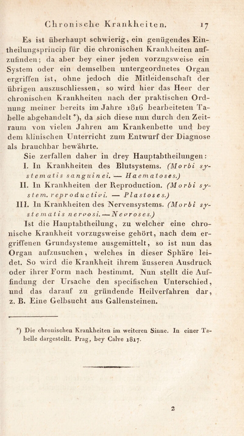 *7 Es ist überhaupt schwierig, ein genügendes Ein- theilungsprincip für die chronischen Krankheiten auf- zufinden; da aber bey einer jeden vorzugsweise ein System oder ein demselben untergeordnetes Organ ergriffen ist, ohne jedoch die Mitleidenschaft der übrigen auszuschliessen, so wird hier das Heer der chronischen Krankheiten nach der praktischen Ord- nung meiner bereits im Jahre 1816 bearbeiteten Ta- belle abgehandelt *), da sich diese nun durch den Zeit- raum von vielen Jahren am Krankenbette und bey dem klinischen Unterricht zum Entwurf der Diagnose als brauchbar bewährte. Sie zerfallen daher in drey Hauptabtheilungen: I. In Krankheiten des Blutsystems. (Morbi sy- st e m ati s s an g ui n ei. — H a e m at o s e s.) II. In Krankheiten der Reproduction. (Morbi Sy- stem. reproductio i. — Plastoses.) III. In Krankheiten des Nervensystems. (Morbi sy- st e m at i s ne r 00 si. — N e o r o s e s.J Ist die Hauptabtheilung, zu welcher eine chro- nische Krankheit vorzugsweise gehört, nach dem er- griffenen Grundsysteme ausgemittelt, so ist nun das Organ aufzusuchen, welches in dieser Sphäre lei- det. So wird die Krankheit ihrem äusseren Ausdruck oder ihrer Form nach bestimmt. Nun stellt die Auf- lindung der Ursache den specilischen Unterschied, und das darauf zu gründende Heilverfahren dar, z. B. Eine Gelbsucht aus Gallensteinen. *) D ie chronischen Krankheiten im weiteren Sinne. In einer Ta- belle dargestelit. Prag, bey Calye 1817. £\ j6.i