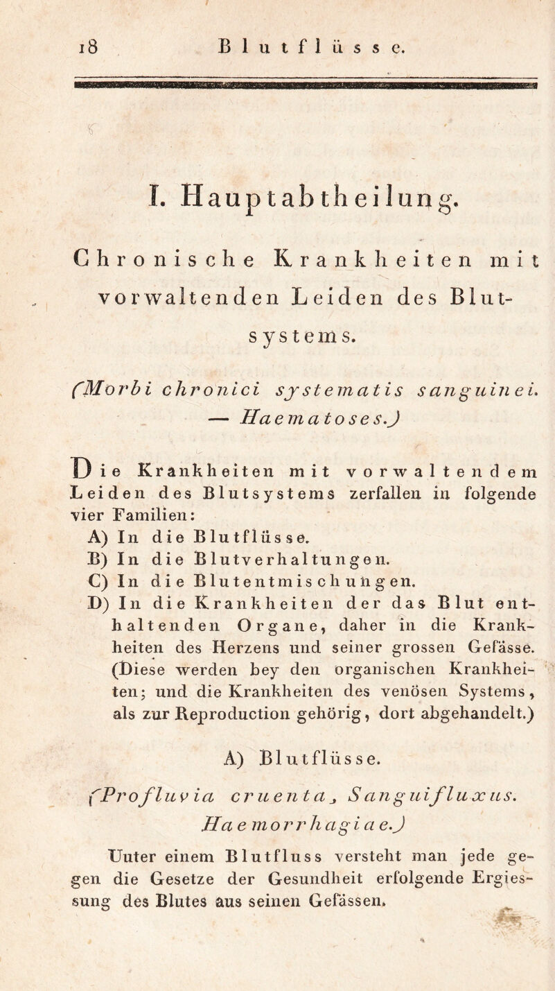 I. Hauptabtheilung. Chronische Krankheiten mit vor walten den Leiden des Blut- systems. fMorbi clironlci sjsternatis sanguin ei. — Ha emato se s.J ■U Th .. Die Krankheiten mit vorwalten dem Leiden des Blutsystems zerfallen in folgende vier Familien: A) I n die Blutflüsse. B) In die Blutverhaltungen. C) In die Blutentmischungen. D) In die Krankheiten der das Blut ent- haltenden Organe, daher in die Krank- heiten des Herzens und seiner grossen Gefasse. (Biese werden bey den organischen Krankhei- ten; und die Krankheiten des venösen Systems, als zur Reproduction gehörig, dort abgehandelt.) A) Blutflüsse. fProfluvia cruentaS an guiflu x ns. Ha emorrh agi a e.J XJuter einem Blutfluss versteht man jede ge- gen die Gesetze der Gesundheit erfolgende Ergies- sung des Blutes aus seinen Gefässen»