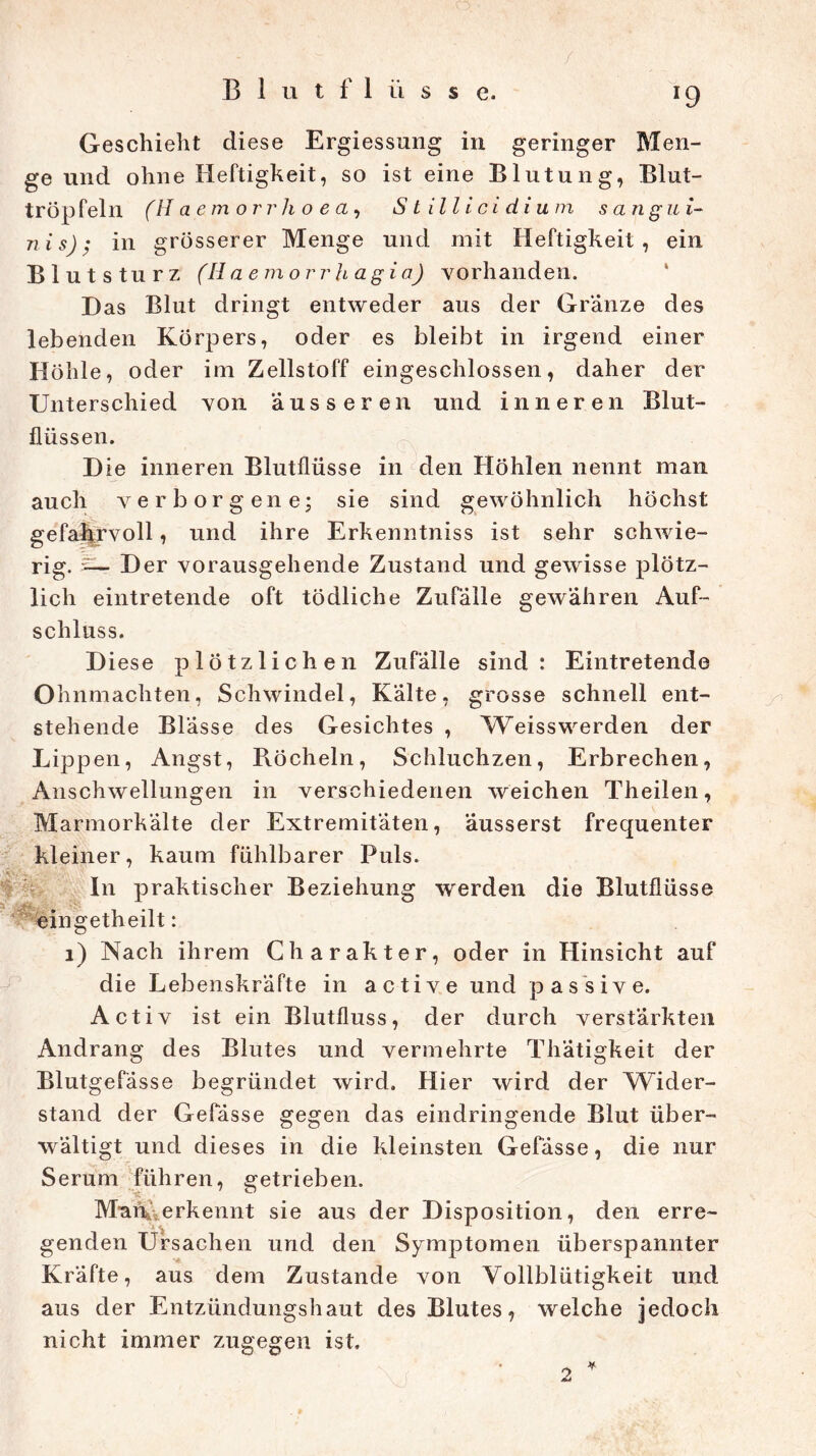 x9 Geschieht diese Ergiessung in geringer Men- ge und ohne Heftigkeit, so ist eine Blutung, Blut- tröp fein (H aemorrho ea, Stillicidium sang u i- nis); in grösserer Menge und mit Heftigkeit, ein Blut stürz (Ilaemorrhagia) vorhanden. Das Blut dringt entweder aus der Granze des lebenden Körpers, oder es bleibt in irgend einer Höhle, oder im Zellstoff eingeschlossen, daher der Unterschied von äusseren und inneren Blut- flüssen. Die inneren Blutflüsse in den Höhlen nennt man auch verborgene; sie sind gewöhnlich höchst gefahrvoll, und ihre Erkenntniss ist sehr schwie- rig. £— Der vorausgehende Zustand und gewisse plötz- lich eintretende oft tödliche Zufälle gewähren Auf- schluss. Diese plötzlichen Zufälle sind: Eintretende Ohnmächten, Schwindel, Kälte, grosse schnell ent- stehende Blässe des Gesichtes , Weisswerden der Lippen, Angst, Pvöcheln, Schluchzen, Erbrechen, Anschwellungen in verschiedenen weichen Theilen, Marmorkälte der Extremitäten, äusserst frequenter kleiner, kaum fühlbarer Puls. In praktischer Beziehung werden die Blutflüsse ^ingetheilt: 1) Nach ihrem Charakter, oder in Hinsicht auf die Lebenskräfte in active und passive. Activ ist ein Blutfluss, der durch verstärkten Andrang des Blutes und vermehrte Thätigkeit der Blutgefässe begründet wird. Hier wird der Wider- stand der Gefässe gegen das eindringende Blut über- wältigt und dieses in die kleinsten Gefässe, die nur Serum führen, getrieben. Man. erkennt sie aus der Disposition, den erre- genden Ursachen und den Symptomen überspannter Kräfte, aus dem Zustande von Vollblütigkeit und aus der Entzündungshaut des Blutes, welche jedoch nicht immer zugegen ist. 'y> 2