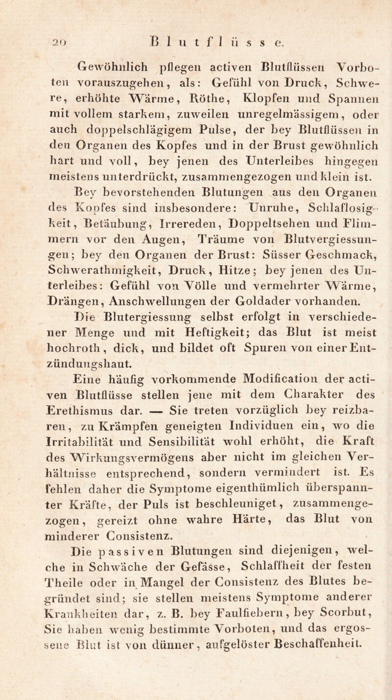Gewöhnlich pflegen actiyen Blutflüssen Vorbo- ten vorauszugehen, als: Gefühl von Druck, Schwe- re, erhöhte Wärme, Röthe, Klopfen und Spannen mit vollem starkem, zuweilen unregelmässigem, oder auch doppelschlägigem Pulse, der bey Blutflüssen in den Organen des Kopfes und in der Brust gewöhnlich hart und voll, bey jenen des Unterleibes hingegen meistens unterdrückt, zusammengezogen und klein ist. Bey bevorstehenden Blutungen aus den Organen des Kopfes sind insbesondere: Unruhe, Schlaflosig- keit, Betäubung, Irrereden, Doppeltsehen und Flim- mern vor den Augen, Träume von Blutvergiessun- gen; bey den Organen der Brust: Süsser Geschmack, Schwerathmigkeit, Druck, Hitze; bey jenen des Un- terleibes: Gefühl von Völle und vermehrter Wärme, Drängen, Anschwellungen der Goldader vorhanden. Die Blutergiessung selbst erfolgt in verschiede- ner Menge und mit Heftigkeit; das Blut ist meist hochroth, dick, und bildet oft Spuren von einer Ent- zündungshaut. Eine häufig vorkommende Modification der acti- ven Biutflüsse stellen jene mit dem Charakter des Erethismus dar. — Sie treten vorzüglich bey reizba- ren, zu Krämpfen geneigten Individuen ein, wo die Irritabilität und Sensibilität wohl erhöht, die Kraft des Wirkungsvermögens aber nicht im gleichen Ver- hältnisse entsprechend, sondern vermindert ist. Es fehlen daher die Symptome eigentümlich überspann- ter Kräfte, der Puls ist beschleuniget, zusammenge- zogen, gereizt ohne wahre Härte, das Blut von minderer Consistenz. Die passiven Blutungen sind diejenigen, wel- che in Schwäche der Gefässe, Schlallheit der festen Theile oder in Mangel der Consistenz des Blutes be- gründet sind; sie stellen meistens Symptome anderer Krankheiten dar, z. B. bey Faulfiebern, bey Scorbut, Sie haben wenig bestimmte Vorboten, und das ergos- sene Blut ist von dünner, aufgelöster Beschaffenheit.