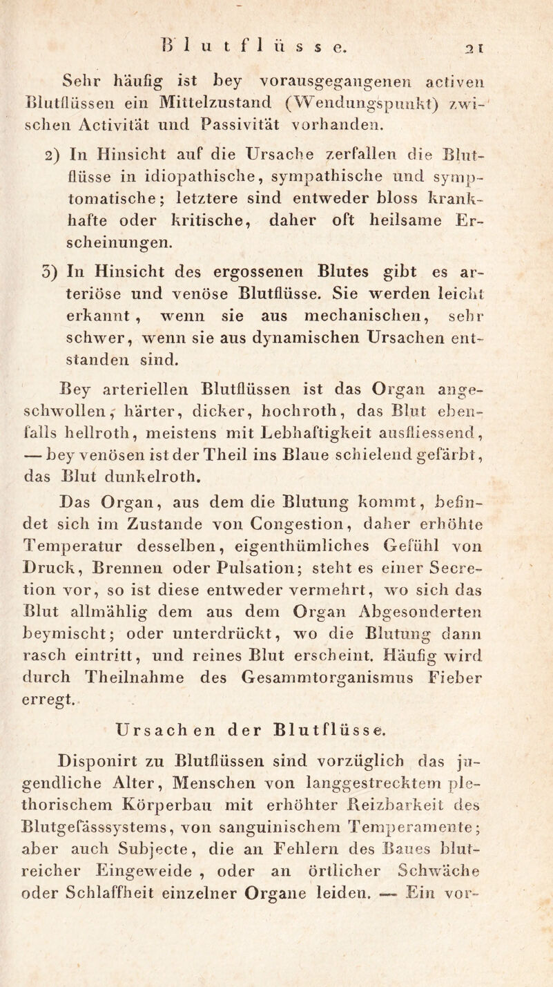 Sehr häufig ist bey vorausgegangenen activen Blutflüssen ein Mittelzustand (Wendungspunkt) zwi- schen Activität und Passivität vorhanden. 2) In Hinsicht auf die Ursache zerfallen die Blut- flüsse in idiopathische, sympathische und symp- tomatische; letztere sind entweder bloss krank- hafte oder kritische, daher oft heilsame Er- scheinungen. 3) In Hinsicht des ergossenen Blutes gibt es ar- teriöse und venöse Blutflüsse. Sie werden leicht erkannt , wenn sie aus mechanischen, sehr schwer, wenn sie aus dynamischen Ursachen ent- standen sind. Bey arteriellen Blutflüssen ist das Organ ange- schwollen,' harter, dicker, hochroth, das Blut eben- falls liellroth, meistens mit Lebhaftigkeit ausfliessend, — bey venösen ist der Theil ins Blaue schielend gefärbt, das Blut dunkelroth. Das Organ, aus dem die Blutung kommt, befin- det sich im Zustande von Congestion, daher erhöhte Temperatur desselben, eigenthümliches Gefühl von Druck, Brennen oder Pulsation; steht es einer Secre- tion vor, so ist diese entweder vermehrt, wo sich das Blut allmählig dem aus dem Organ Abgesonderten beymischt; oder unterdrückt, wo die Blutung dann rasch eintritt, und reines Blut erscheint. Häufig wird durch Theilnahme des Gesammtorganismus Fieber erregt. Ursachen der Blutflüsse. Disponirt zu Blutflüssen sind vorzüglich das ju- gendliche Alter, Menschen von langgestrecktem ple- thorischem Körperbau mit erhöhter Reizbarkeit des Blutgefässsystems, von sanguinischem Temperamente; aber auch Subjecte, die an Fehlern des Baues blut- reicher Eingeweide , oder an örtlicher Schwäche oder Schlaffheit einzelner Organe leiden. — Ein vor-