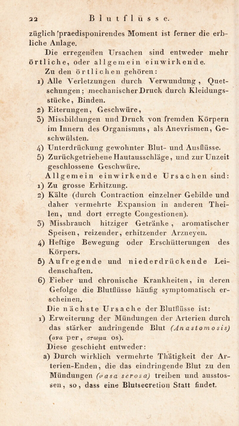 22 Blutflüsse. züglich fpraedisponirendes Moment ist ferner die erb- liche Anlage. Die erregenden Ursachen sind entweder mehr örtliche, oder allgemein ein wirkende. Zu den örtlichen gehören: 1) Alle Verletzungen durch Verwundung , Quet- schungen; mechanischer Druck durch Kleidungs- stücke, Binden. 2) Eiterungen, Geschwüre, 5) Missbildungen und Druck von fremden Körpern im Innern des Organismus, als Anevrismen, Ge- schwülsten. 4) Unterdrückung gewohnter Blut- und Ausflüsse. 5) Zurückgetriebene Hautausschläge, und zur Unzeit geschlossene Geschwüre. Allgemein einwirkende Ursachen sind: 1) Zu grosse Erhitzung. 2) Kalte (durch Contraction einzelner Gebilde und daher vermehrte Expansion in anderen Thei- len, und dort erregte Congestionen). 5) Missbrauch hitziger Getränke , aromatischer Speisen, reizender, erhitzender Arzneyen. 4) Heftige Bewegung oder Erschütterungen des Körpers. 5) Aufregende und nieder drücken de Lei- denschaften. 6) Eieber und chronische Krankheiten, in deren Gefolge die Blutflüsse häufig symptomatisch er- scheinen. D ie nächste Ursache der Blutflüsse ist: 1) Erweiterung der Mündungen der Arterien durch das stärker andringende Blut (An astom 0 sis) (ava per, arcoyfia os). Diese geschieht entweder: a) Durch wirklich vermehrte Thätigkeit der Ar- terien-Enden, die das eindringende Blut zu den Mündungen (oasa serös a) treiben und ausstos- sen, so, dass eine Blutsecretion Statt findet.