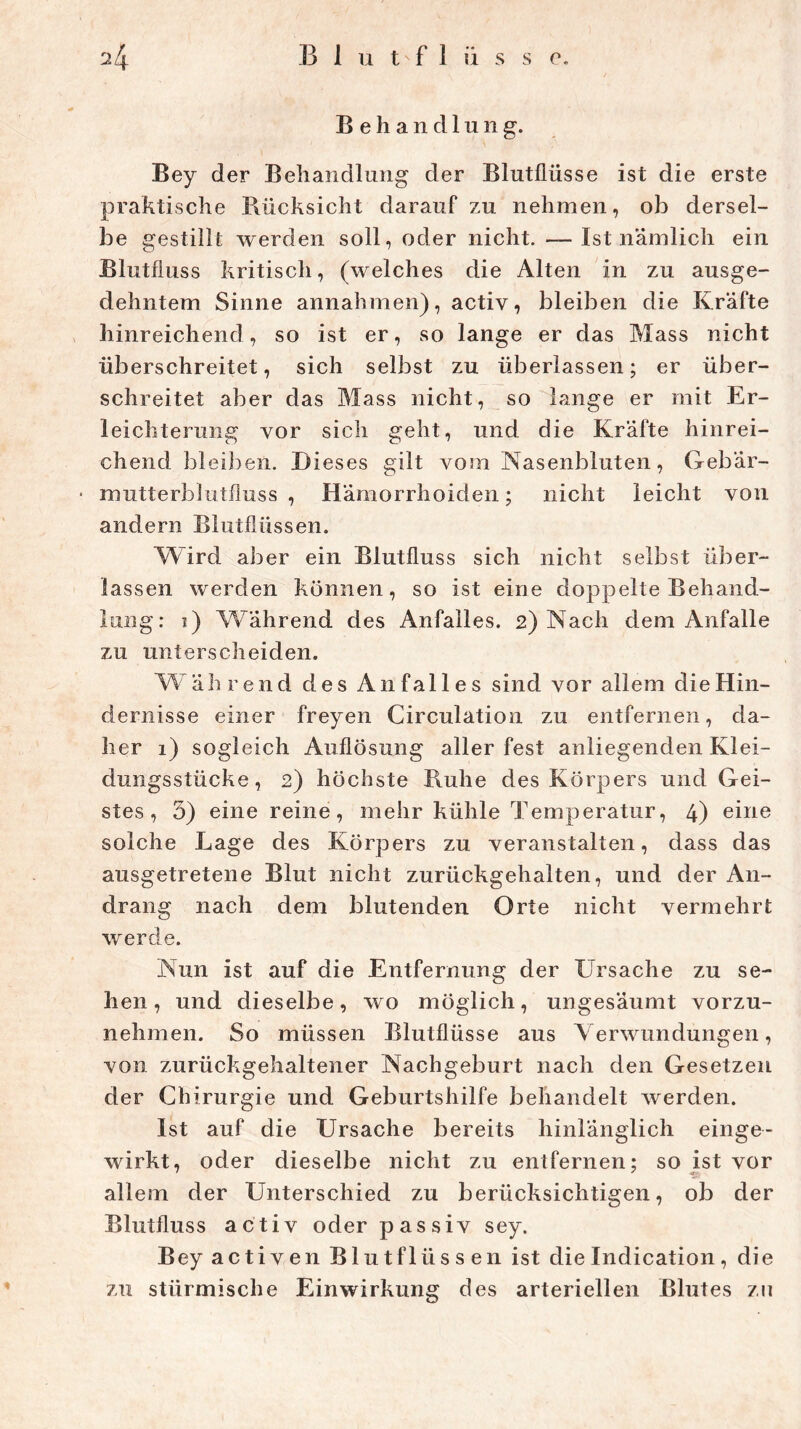 Behandlung. Bey der Behandlung der Blutflüsse ist die erste praktische Rücksicht darauf zu nehmen, ob dersel- be gestillt werden soll, oder nicht. — Ist nämlich ein Blutfluss kritisch, (welches die Alten in zu ausge- dehntem Sinne annahmen), activ, bleiben die Kräfte hinreichend, so ist er, so lange er das Mass nicht überschreitet, sich selbst zu überlassen; er über- schreitet aber das Mass nicht, so lange er mit Er- leichterung vor sich geht, und die Kräfte hinrei- chend bleiben. Dieses gilt vom Nasenbluten, Gebär- mutterblutfluss , Hämorrhoiden; nicht leicht von andern Blutflüssen. Wird aber ein Blutfluss sich nicht selbst über- lassen werden können, so ist eine doppelte Behand- lung: ?) Während des Anfalles. 2) Nach dem Anfalle zu unterscheiden. Wäh rend des Anfalles sind vor allem die Hin- dernisse einer freyen Circulation zu entfernen, da- her 1) sogleich Auflösung aller fest anliegenden Klei- dungsstücke, 2) höchste Ruhe des Körpers und Gei- stes, 5) eine reine, mehr kühle Temperatur, 4) eine solche Lage des Körpers zu veranstalten, dass das ausgetretene Blut nicht zurückgehalten, und der An- drang nach dem blutenden Orte nicht vermehrt werde. Nun ist auf die Entfernung der Ursache zu se- hen , und dieselbe, wo möglich, ungesäumt vorzu- nehmen. So müssen Blutflüsse aus Verwundungen, von zurückgehaltener Nachgeburt nach den Gesetzen der Chirurgie und Geburtshilfe behandelt werden. Ist auf die Ursache bereits hinlänglich einge- wirkt, oder dieselbe nicht zu entfernen; so ist vor allem der Unterschied zu berücksichtigen, ob der Blutfluss activ oder passiv sey. Bey activen Blutflüssen ist die Indication, die zu stürmische Einwirkung des arteriellen Blutes zu