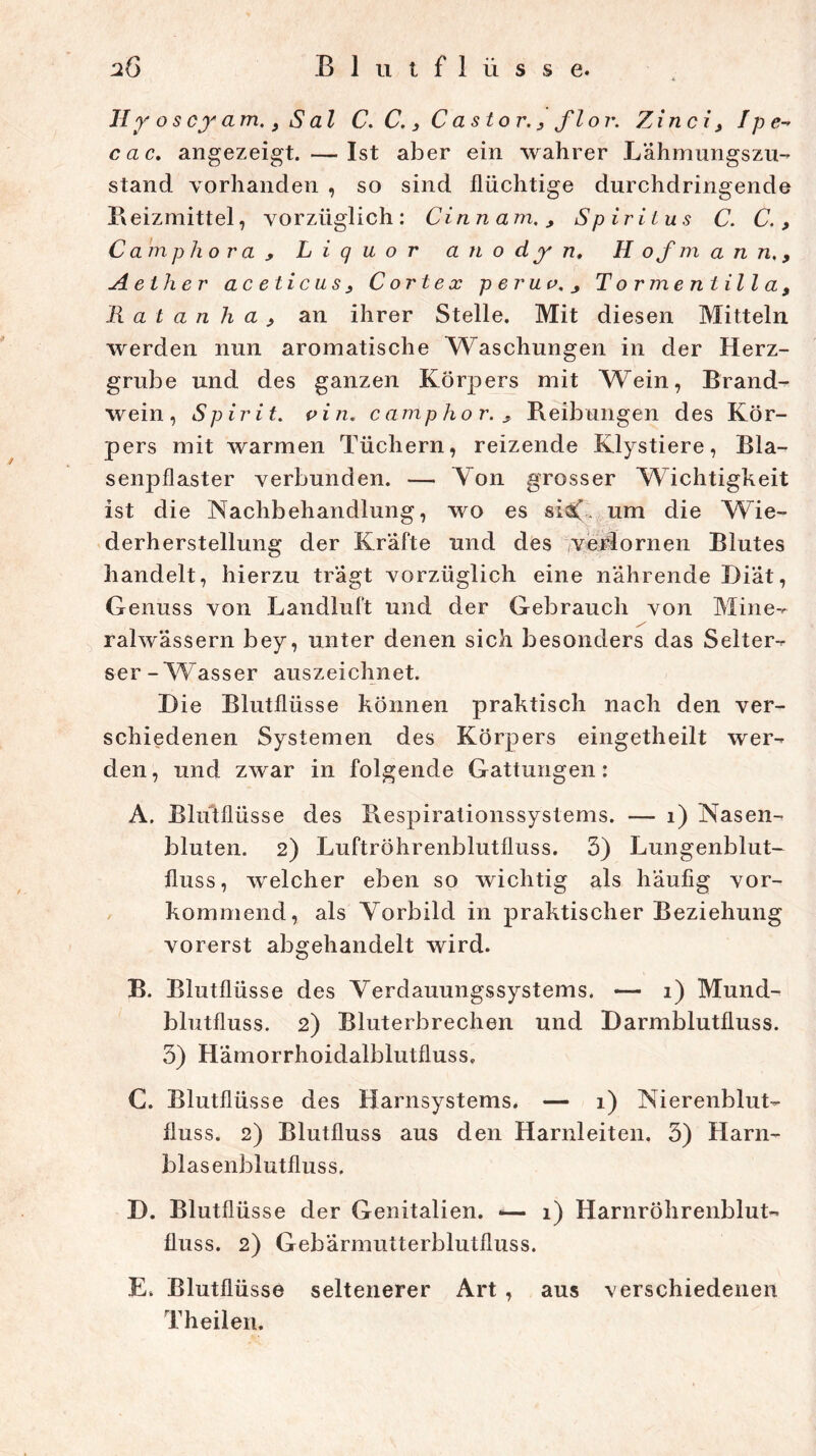 II y o s cy am. 9 S al C. C. 3 C astor., flor. Zinci3 I p e- cac. angezeigt. —Ist aber ein wahrer Lähmungszu- stand vorhanden , so sind flüchtige durchdringende Beizmittel, vorzüglich: CinnamSpiritus C. C., Camphora , Liquor a n o d y n, H o f m a n n. 9 A elh er ac eticus 3 C orte x p er uv. ^ Torment illa, R a t a n h a 3 an ihrer Stelle. Mit diesen Mitteln werden nun aromatische Waschungen in der Herz- grube und des ganzen Körpers mit Wein, Brand- wein, Spirit, vin. cantphor. > Reibungen des Kör- pers mit warmen Tüchern, reizende Klystiere, Bla- senpflaster verbunden. — Von grosser Wichtigkeit ist die Nachbehandlung, wo es siV- um die Wie- derherstellung der Kräfte und des verlornen Blutes handelt, hierzu tragt vorzüglich eine nährende Diät, Genuss von Landluft und der Gebrauch von Mine- ralwässern bey, unter denen sich besonders das Selter- ser-Wasser auszeichnet. D ie Blutflüsse können praktisch nach den ver- schiedenen Systemen des Körpers eingetheilt wer- den, und zwar in folgende Gattungen: A. Blütflüsse des Respirationssystems. — 1) Nasen- bluten. 2) Luftröhrenblutfluss. 3) Lungenblut- fluss, welcher eben so wichtig als häufig vor- kommend, als Vorbild in praktischer Beziehung vorerst abgehandelt wird. B. Blutflüsse des Verdauungssystems. *— 1) Mund- blutfluss. 2) Bluterbrechen und Darmblutfluss. 3) Hämorrhoidalblutfluss, C. Blutflüsse des Harnsystems. — 1) Nierenblut- fluss. 2) Blutfluss aus den Harnleiten. 3) Harn- blasenblutfluss. D. Blutflüsse der Genitalien. -— 1) Harnröhrenblut- fluss. 2) Gebärmutterblutfluss. E. Blutflüsse seltenerer Art , aus verschiedenen Theilen.