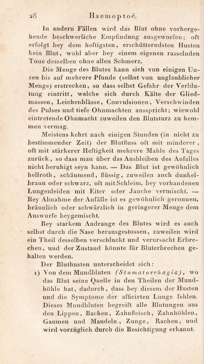 In andern Fällen wird das Blut ohne vorherge- hende beschwerliche Empfindung ausgewogen; oft erfolgt bey dem heftigsten, erschütterndsten Husten kein Blut, wohl aber bey einem eigenen rasselnden Tone desselben ohne allen Schmerz. Die Menge des Blutes kann sich von einigen Un- zen bis auf mehrere Pfunde (selbst von unglaublicher Menge) erstrecken, so dass selbst Gefahr der Verblu- tung eintritt, welche sich durch Kalte der Glied- massen, Leichenblässe, Convulsionen, Verschwinden des Pulses und tiefe Ohnmächten ausspricht; wiewohl eintretende Ohnmacht zuweilen den Blutsturz zu hem- men vermag. Meistens kehrt nach einigen Stunden (in nicht zu bestimmender Zeit) der Blutfluss oft mit minderer , oft mit stärkerer Heftigkeit mehrere Mahle des Tages zurück, so dass man über das Ausbleiben des Anfalles nicht beruhigt seyn kann. — Das Blut ist gewöhnlich hellroth, schäumend, flüssig, zuweilen auch dunkel- braun oder schwarz, oft mit Schleim, bey vorhandenen Lungenleiden mit Eiter oder Jauche vermischt. — Bey Abnahme der Anfälle ist es gewöhnlich geronnen, bräunlich oder schwärzlich in geringerer Menge dem Auswurfe beygemisclit. Bey starkem Andrange des Blutes wird es auch selbst durch die Nase herausgestossen, zuweilen wird ein Theil d esselben verschluckt und verursacht Erbre- chen, und der Zustand könnte für Bluterbrechen ge- halten werden. Der Bluthusten unterscheidet sich: 1) Von dem Mundbluten (S t omatorr hagia), wo das Blut seine Quelle in den Theilen der Mund- höhle hat, dadurch, dass bey diesem der Husten und die Symptome der afficirten Lunge fehlen. Dieses Mundbluten begreift alle Blutungen aus den Lippen, Backen, Zahnfleisch, Zahnhöhlen, Gaumen und Mandeln, Zunge, Rachen, und wird vorzüglich durch die Besichtigung erkannt.