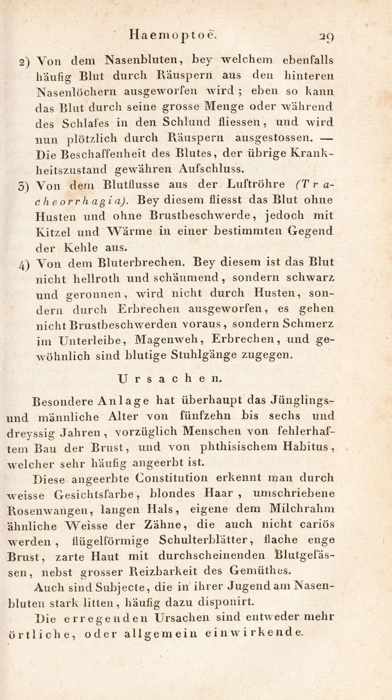 2) Von dem Nasenbluten, bey welchem ebenfalls häufig Blut durch Räuspern aus den hinteren Nasenlöchern ausgeworfen wird ; eben so kann das Blut durch seine grosse Menge oder während des Schlafes in den Schlund fliessen, und wird nun plötzlich durch Räuspern ausgestossen. — Die Beschaffenheit des Blutes, der übrige Krank- heitszustand gewähren Aufschluss. 5) Von dem Blutflusse aus der Luftröhre (T ra- ch e orr h agi a). Bey diesem fliesst das Blut ohne Husten und ohne Brustbeschwerde, jedoch mit Kitzel und Wärme in einer bestimmten Gegend der Kehle aus. 4) Yon dem Bluterbrechen. Bey diesem ist das Blut nicht liellroth und schäumend, sondern schwarz und geronnen, wird nicht durch Husten, son- dern durch Erbrechen ausgeworfen, es gehen nicht Brustbeschwerden voraus, sondern Schmerz im Unterleibe, Magenweh, Erbrechen, und ge- wöhnlich sind blutige Stuhlgänge zugegen. Ursachen. Besondere Anlage hat überhaupt das Jünglings- und männliche Alter von fünfzehn bis sechs und dreyssig Jahren, vorzüglich Menschen von fehlerhaf- tem Bau der Brust, und von phthisischem Habitus, welcher sehr häufig angeerbt ist. Diese angeerbte Constitution erkennt man durch weisse Gesichtsfarbe, blondes Haar, umschriebene Rosenwangen, langen Hals, eigene dem Milchrahm ähnliche Weisse der Zähne, die auch nicht cariös werden, flügelförmige Schulterblätter, flache enge Brust, zarte Haut mit durchscheinenden Blutgefäs- sen, nebst grosser Reizbarkeit des Gemüthes. Auch sind Subjecte, die in ihrer Jugend am Nasen- bluten stark litten, häufig dazu disponirt. Die erregenden Ursachen sind entweder mehr örtliche, oder allgemein ein wirken de.