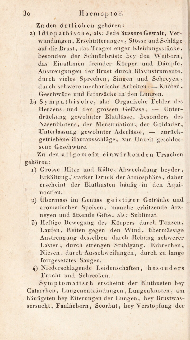 Zu den örtlichen gehören: a) Idiopathische, als: Jede äussere Gewalt, Ver- wundungen, Erschütterungen, Stösse und Schlage auf die Brust, das Tragen enger Kleidungsstücke, besonders der Schnürbrüste bey den Weibern, das Einathmen fremder Körper und Dämpfe, Anstrengungen der Brust durch Blasinstrumente, durch vieles Sprechen, Singen und Schreyen , durch schwere mechanische Arbeiten; — Knoten, Geschwüre und Eitersacke in den Lungen. b) Sympathische, als: Organische Fehler des Herzens und der grossen Gefässe; — Unter- drückung gewohnter Blutflüsse, besonders des Nasenblutens, der Menstruation, der Goldader, Unterlassung gewohnter Aderlässe, — zurück- getriebene Hautausschläge, zur Unzeit geschlos- sene Geschwüre. Zu den allgemein ei n wi rk enden Ursachen gehören: 1) Grosse Hitze und Kälte, Abwechslung beyder, Erkältung,’starker Druck der Atmosphäre , daher erscheint der Bluthusten häufig in den Äqui- noctien. 2) Übermass im Genuss geistiger Getränke und aromatischer Speisen, manche erhitzende Arz- neyen und ätzende Gifte, als : Sublimat. 3) Heftige Bewegung des Körpers durch Tanzen, Laufen, Beiten gegen den Wind, übermässige Anstrengung desselben durch Hebung schwerer Lasten, durch strengen Stuhlgang, Erbrechen, Niesen, durch Ausschweifungen, durch zu lange fortgesetztes Saugen. 4) Niederschlagende Leidenschaften, besonders Furcht und Schrecken. Symptomatisch erscheint der Bluthusten bey Catarrhen, Lungenentzündungen , Lungenknoten , am häufigsten bey Eiterungen der Lungen, bey Brustwas- sersucht, Faulfiebern, Scorbut, bey Verstopfung der