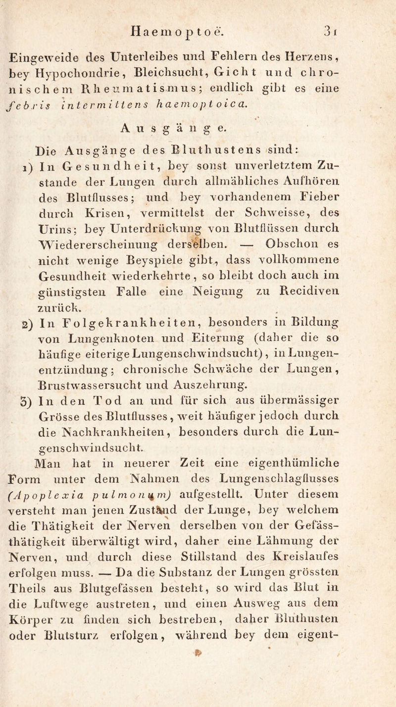Eingeweide des Unterleibes und Fehlern des Herzens, bey Hypochondrie, Bleichsucht, Gi ch t und chro- nischem Rheumatismus; endlich gibt es eine febris int er m Utens haemoptoica. Ausgänge. Die Ausgänge des Bluthustens sind: i) In Gesundheit, bey sonst unverletztem Zu- stande der Lungen durch allmähliches Aufhören des Blutflusses; und bey vorhandenem Fieber durch Krisen, vermittelst der Schweisse, des Urins; bey Unterdrückung von Blutflüssen durch Wiedererscheinung derselben. — Obschon es nicht wenige Beyspiele gibt, dass vollkommene Gesundheit wiederkehrte, so bleibt doch auch im günstigsten Falle eine Neigung zu Recidiven zurück» S) In Folgekrankheiten, besonders in Bildung von Lungenknoten und Eiterung (daher die so häufige eiterige Lungenschwindsucht) , in Lungen- entzündung ; chronische Schwäche der Lungen, Brustwassersucht und Auszehrung. 5) In den Tod an und für sich aus übermässiger Grösse des Blutflusses , weit häufiger jedoch durch die Nachkrankheiten, besonders durch die Lun- genschwindsucht. Man hat in neuerer Zeit eine eigentümliche Form unter dem Nahmen des Lungenschlagflusses (Apopl exia pulmonum) aufgestellt. Unter diesem versteht man jenen Zustand der Lunge, bey welchem die Thätigkeit der Nerven derselben von der Gefäss- thätigkeit überwältigt wird, daher eine Lähmung der Nerven, und durch diese Stillstand des Kreislaufes erfolgen muss. — Da die Substanz der Lungen grössten Theils aus Blutgefässen besteht, so wird das Blut in die Luftwege austreten, und einen Ausweg aus dem Körper zu finden sich bestreben, daher Bluthusten oder Blutsturz erfolgen, während bey dem eigent- * » /