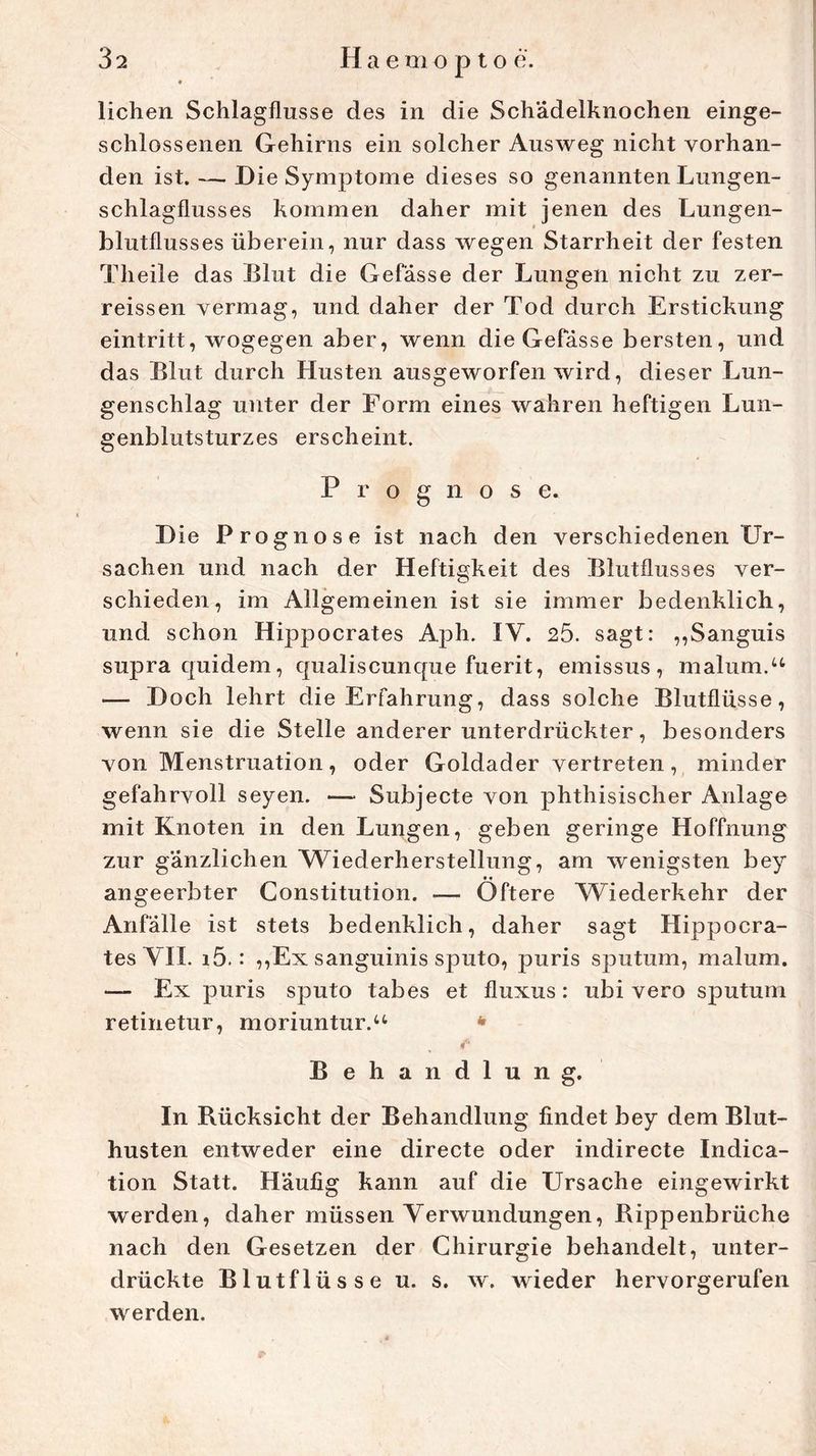 liehen Schlagflusse des in die Sch'ädelknochen einge- schlossenen Gehirns ein solcher Ausweg nicht vorhan- den ist. — Die Symptome dieses so genannten Lungen- schlagflusses kommen daher mit jenen des Lungen- blutflusses überein, nur dass wegen Starrheit der festen Theile das Blut die Gefasse der Lungen nicht zu zer- reissen vermag, und daher der Tod durch Erstickung eintritt, wogegen aber, wenn die Gefasse bersten, und das Blut durch Husten ausgeworfen wird, dieser Lun- genschlag unter der Form eines wahren heftigen Lun- genblutsturzes erscheint. Prognose. Die Prognose ist nach den verschiedenen Ur- sachen und nach der Heftigkeit des Blutflusses ver- schieden, im Allgemeinen ist sie immer bedenklich, und schon Hippocrates Aph. IV. 25. sagt: ,,Sanguis supra quidem, qualiscunque fuerit, emissus, malum.u — Doch lehrt die Erfahrung, dass solche Blutflüsse, wenn sie die Stelle anderer unterdrückter, besonders von Menstruation, oder Goldader vertreten, minder gefahrvoll seyen. — Subjecte von phthisischer Anlage mit Knoten in den Lungen, geben geringe Hoffnung zur gänzlichen Wiederherstellung, am wenigsten bey ♦ ♦ angeerbter Constitution. — Öftere Wiederkehr der Anfälle ist stets bedenklich, daher sagt Hippocra- tes YH. i5.: ,,Ex sanguinis sputo, puris sputum, malum. — Ex puris sputo tabes et fluxus: ubi vero sputum retinetur, moriuntur.“ * Behandlung. In Rücksicht der Behandlung findet bey dem Blut- husten entweder eine directe oder indirecte Indica- tion Statt. Häufig kann auf die Ursache eingewirkt werden, daher müssen Verwundungen, Rippenbrüche nach den Gesetzen der Chirurgie behandelt, unter- drückte Blutflüsse u. s. w. wieder hervorgerufen werden.
