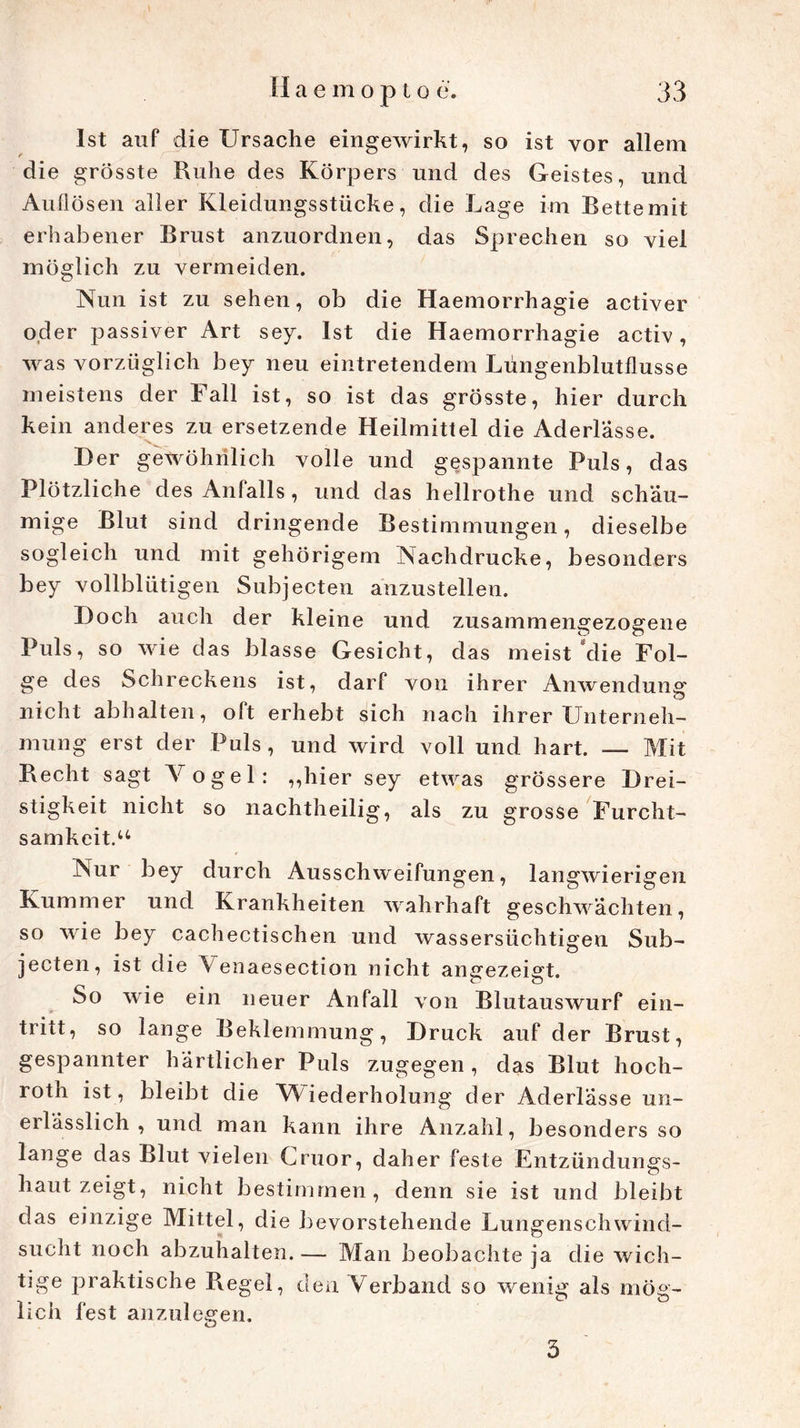 Ist auf die Ursache eingewirkt, so ist vor allem die grösste Ruhe des Körpers und des Geistes, und Auflösen aller Kleidungsstücke, die Lage im Bette mit erhabener Brust anzuordnen, das Sprechen so viel möglich zu vermeiden. Nun ist zu sehen, ob die Haemorrhagie activer oder passiver Art sey. Ist die Haemorrhagie activ, was vorzüglich bey neu eintretendem Lüngenblutflusse meistens der Fall ist, so ist das grösste, hier durch kein anderes zu ersetzende Heilmittel die Aderlässe. Her gewöhnlich volle und gespannte Puls, das Plötzliche des Anfalls, und das hellrothe und schau- mige Blut sind dringende Bestimmungen, dieselbe sogleich und mit gehörigem Nachdrucke, besonders bey vollblütigen Subjecten anzustellen. Hoch auch der kleine und zusammengezogene Puls, so wie das blasse Gesicht, das meist‘die Fol- ge des Schreckens ist, darf von ihrer Anwendung nicht abhalten, oft erhebt sich nach ihrer Unterneh- mung erst der Puls , und wird voll und hart. — Mit Recht sagt Vogel: „hier sey etwas grössere Urei- stigkeit nicht so nachtheilig, als zu grosse Furcht- samkcit.u Nur bey durch Ausschweifungen, langwierigen Kummer und Krankheiten wahrhaft geschwächten, so wie bey cachectischen und wassersüchtigen Sub- jecten, ist die Venaesection nicht angezeigt. So wie ein neuer Anfall von Blutauswurf ein- tritt, so lange Beklemmung, Hruck auf der Brust, gespannter härtlicher Puls zugegen , das Blut hoch- roth ist , bleibt die Wiederholung der Aderlässe un- erlässlich , und man kann ihre Anzahl, besonders so lange das Blut vielen Cruor, daher feste Entzündungs- haut zeigt, nicht bestimmen, denn sie ist und bleibt das einzige Mittel, die bevorstehende Lungenschwind- sucht noch abzuhalten. — Man beobachte ja die wich- tige praktische Regel, den Verband so wenig als mög- lich fest anzulegen. 5