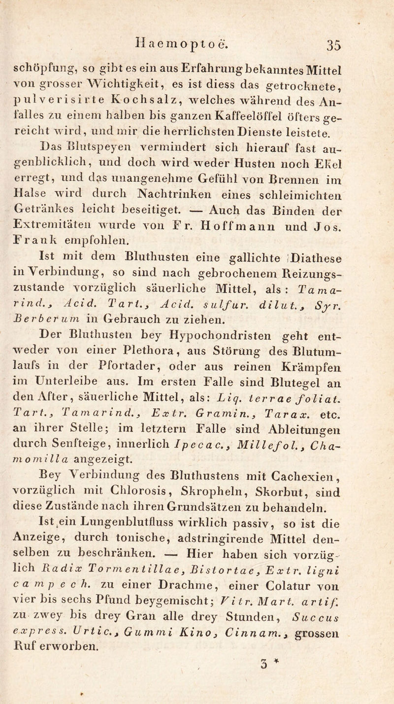 Schöpfung, so gibt es ein aus Erfahrung bekanntes Mittel von grosser Wichtigkeit, es ist diess das getrocknete, pulverisirte Kochsalz, welches während des An- falles zu einem halben bis ganzen Kaffeelöffel öfters ge- reicht wird, und mir die herrlichsten Dienste leistete. Das Blutspeyen vermindert sich hierauf fast au- genblicklich, und doch wird weder Husten noch Ekel erregt, und das unangenehme Gefühl von Brennen im Halse wird durch Nachtrinken eines schleimichten Getränkes leicht beseitiget. — Auch das Binden der Extremitäten wurde von Er. Ho ff mann und Jos. Frank empfohlen. Ist mit dem Bluthusten eine gallichte iDiathese in Verbindung, so sind nach gebrochenem Reizungs- zustande vorzüglich säuerliche Mittel, als: Tama- rind.j Acid. T art., Acid. s u Ifu r. di lut. * Sy r. B er b er um in Gebrauch zu ziehen. Der Bluthusten bey Hypochondristen geht ent- weder von einer Plethora, aus Störung des Blutum- laufs in der Pfortader, oder aus reinen Krämpfen im Unterleibe aus. Im ersten Falle sind Blutegel an den After, säuerliche Mittel, als: Liq. terrae foliat. Tart., Tamarinde Extr. Gramin., Tarax. etc. an ihrer Stelle; im letztem Falle sind Ableitungen durch Senfteige, innerlich IpecacMillefol., Cha- rn omilia angezeigt. Bey Verbindung des Bluthustens mit Gachexien, vorzüglich mit Chlorosis, Skropheln, Skorbut, sind diese Zustände nach ihren Grundsätzen zu behandeln. Ist ^ein Lungenblutfluss wirklich passiv, so ist die Anzeige, durch tonische, adstringirende Mittel den- selben zu beschränken. — Hier haben sich vorzüg- lich Radix Torrn entillae 3 Bistortae3 E x t r. li gni ca mp e c h. zu einer Drachme, einer Colatur von vier bis sechs Pfund beygemischt; Vitr. Mart. artif. zu zwey bis drey Gran alle drey Stunden, Succus express. U rtic. > Gummi Kino 3 Cinn am. 3 grossen Ruf erworben. 3 *