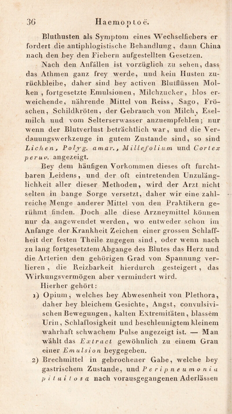 Bluthusten als Symptom eines Wechselfiebers er fordert die antiphlogistische Behandlung, dann China nach den bey den Fiebern aufgestellten Gesetzen. Nach den Anfällen ist vorzüglich zu sehen, dass das Athmen ganz frey werde, und kein Husten zu- rückbleibe, daher sind bey activen Blutflüssen Mol- ken , fortgesetzte Emulsionen, Milchzucker, blos er- weichende, nährende Mittel von Beiss, Sago, Frö- schen, Schildkröten, der Gebrauch von Milch, Esel- milch und vom Selterserwasser anzuempfehlen; nur wenn der Blutverlust beträchtlich war, und die Ver- dauungswerkzeuge in gutem Zustande sind, so sind Lichen,, Polyg. am a r. j Millefolium und Cor lex per uv. angezeigt. Bey dem häufigen Vorkommen dieses oft furcht- baren Leidens, und der oft eintretenden Unzuläng- lichkeit aller dieser Methoden, wird der Arzt nicht selten in bange Sorge versetzt, daher wir eine zahl- reiche Menge anderer Mittel von den Praktikern ge- rühmt finden. Doch alle diese Arzneymittel können nur da angewendet werden, wo entweder schon im Anfänge der Krankheit Zeichen einer grossen Schlaff- heit der festen Tlieile zugegen sind, oder wenn nach zu lang fortgesetztem Abgänge des Blutes das Herz und die Arterien den gehörigen Grad von Spannung ver- lieren , die Reizbarkeit hierdurch gesteigert , das Wirkungsvermögen aber vermindert wird. Hierher gehört: 1) Opium, welches bey Abwesenheit von Plethora, daher bey bleichem Gesichte, Angst, convulsivi- schenBewegungen, kalten Extremitäten, blassem Urin, Schlaflosigkeit und beschleunigtem kleinem wahrhaft schwachem Pulse angezeigt ist. — Man wählt das Extract gewöhnlich zu einem Gran einer Emulsion beygegeben. 2) Brechmittel in gebrochener Gabe, welche bey gastrischem Zustande, und Peripneumonia p i t u i l o s a nach vorausgegangenen Aderlässen