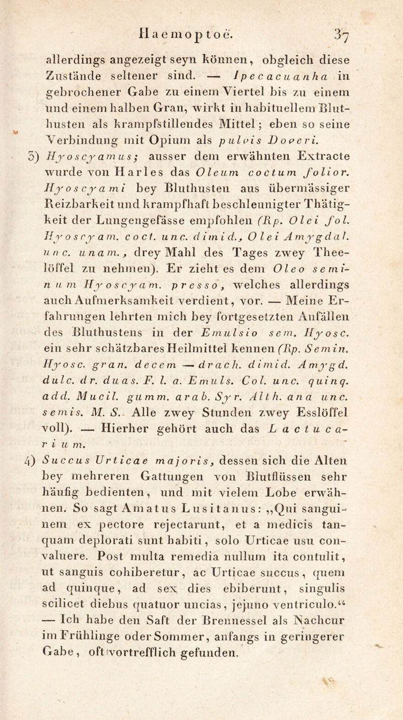 allerdings angezeigt seyn können, obgleich diese Zustände seltener sind. — Ipecacuanha in gebrochener Gabe zu einem Viertel bis zu einem und einem halben Gran, wirkt in habituellem Blut- husten als krampfstillendes Mittel; eben so seine Verbindung mit Opium als pulvis Doveri. 5) Hy o s cy am us ; ausser dem erwähnten Extracte wurde von H arl es das Oleum coctum folior. Hjo scyami bey Bluthusten aus übermässiger Pveizbarkeit und krampfhaft beschleunigter Thätig- keit der Lungengefässe empfohlen (Rp. Ol ei fol. Hy o s ry am. c o Ct. unc. d i tn i d.^ O l ei A my g dal. unc. unam.j drey Mahl des Tages zwey Thee- löffel zu nehmen). Er zieht es dem Oleo semi- n u m Hy o s cy am. p r e s s o , welches allerdings auch Aufmerksamkeit verdient, vor. — Meine Er- fahrungen lehrten mich bey fortgesetzten Anfällen des Bluthustens in der Emulsio sem, Hyosc. ein sehr schätzbares Heilmittel kennen (Rp. Semin. Ilyosc. gran. decetn -—druck. dimid. Amygd. dulc. dr. duas. F. I. a. Emuls. Col. unc. quinq. add. M u eil. gumm. arab. Sy r. Alth.ana unc. semis. M. S. Alle zwey Stunden zwey Esslöffel voll). — Hierher gehört auch das L a c t u c a- r i u m. 4) Succus Urticae m aj o ri s, dessen sich die Alten bey mehreren Gattungen von Blutflüssen sehr häufig bedienten, und mit vielem Lobe erwäh- nen. So sagt Amatus Lusitanus: „Qui sangui- nem ex peetore rejectarunt, et a medicis tan- quam deplorati sunt habiti, solo Urticae usu con- valuere. Post multa remedia nullum ita contulit, ut sanguis cohiberetur, ac Urticae succus, quem ad quinque, ad sex dies ebiberunt, singulis scilicet diebus quatuor uncias, jej.uno ventriculo.46 — Ich habe den Saft der Brennessel als Nachcur imFrühlinge oderSommer, anfangs in geringerer Gabe, oft vortrefflich gefunden.