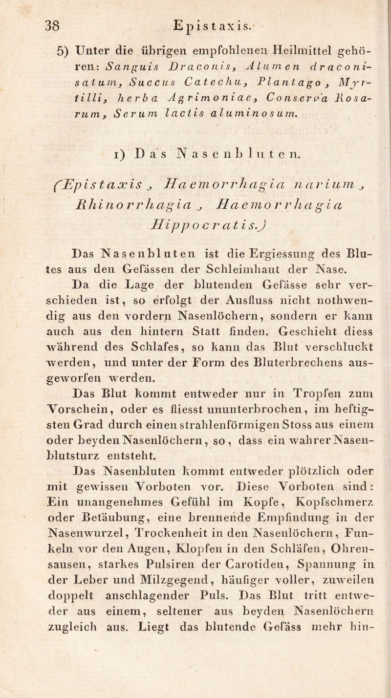 Unter die übrigen empfohlenen Heilmittel gehö- ren: Sanguis Draconis, Alumen draconi- s atu m Suc cus C atec hu, Plantago, Mj' r- tilli, herba Agrimoniae9 C o ns er ca lio s a- rum j, Serum l actis alumin o s um. i) Das Nasenbluten. fEpis taxis j, IIa em orrhagia n arium R h i n o r r h ag ia Ha emo r r h a g i a II ip p o e r a t i s.J Das Nasenbluten ist die Ergiessung des Blu- tes aus den Gefässen der Schleimhaut der Nase. Da die Lage der blutenden Gefässe sehr ver- schieden ist, so erfolgt der Ausfluss nicht nothwen- dig aus den vordem Nasenlöchern, sondern er kann auch aus den hintern Statt Anden. Geschieht diess wahrend des Schlafes, so kann das Blut verschluckt werden, und unter der Form des Bluterbrechens aus- geworfen werden. Das Blut kommt entweder nur in Tropfen zum Vorschein, oder es fliesst ununterbrochen, im heftig- sten Grad durch einen strahlenförmigen Stoss aus einem oder beyden Nasenlöchern, so, dass ein wahrer Nasen- blutsturz entsteht. Das Nasenbluten kommt entweder plötzlich oder mit gewissen Vorboten vor. Diese Vorboten sind: Ein unangenehmes Gefühl im Kopfe, Kopfschmerz oder Betäubung, eine brennende Empfindung in der Nasenwurzel, Trockenheit in den Nasenlöchern, Fun- keln vor den Augen, Klopfen in den Schläfen, Ohren- sausen, starkes Pulsiren der Carotiden, Spannung in der Leber und Milzgegend, häufiger voller, zuweilen doppelt anschlagender Puls. Das Blut tritt entwe- der aus einem, seltener aus beyden Nasenlöchern zugleich aus. Liegt das blutende Gefäss mehr hin-