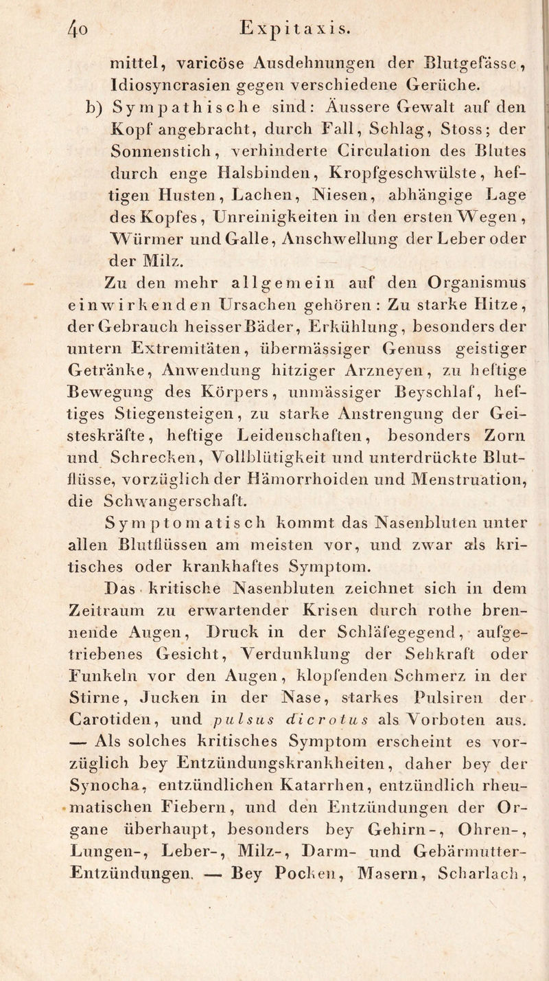 mittel, varicöse Ausdehnungen der Blutgefässe, Idiosyncrasien gegen verschiedene Gerüche, b) Sympathische sind: Äussere Gewalt auf den Kopf angebracht, durch Fall, Schlag, Stoss; der Sonnenstich, verhinderte Circulation des Blutes durch enge Halsbinden, Kropfgeschwülste, hef- tigen Husten , Lachen, Niesen, abhängige Lage des Kopfes, Unreinigkeiten in den ersten Wegen, Würmer und Galle, Anschwellung der Leber oder der Milz. Zu den mehr allgemein auf den Organismus ein wir ken den Ursachen gehören: Zu starke Hitze, der Gebrauch heisserBäder, Erkühlung, besonders der untern Extremitäten, übermässiger Genuss geistiger Getränke, Anwendung hitziger Arzneyen, zu heftige Bewegung des Körpers, unmässiger Beyschlaf, hef- tiges Stiegensteigen, zu starke Anstrengung der Gei- steskräfte, heftige Leidenschaften, besonders Zorn und Schrecken, Vollblütigkeit und unterdrückte Blut- flüsse, vorzüglich der Hämorrhoiden und Menstruation, die Schwangerschaft. Symptomatisch kommt das Nasenbluten unter allen Blutflüssen am meisten vor, und zwar als kri- tisches oder krankhaftes Symptom. Das kritische Nasenbluten zeichnet sich in dem Zeitraum zu erwartender Krisen durch rothe bren- nende Augen, Druck in der Schläfegegend, aufge- triebenes Gesicht, Verdunklung der Sehkraft oder Funkeln vor den Augen, klopfenden Schmerz in der Stirne, Jucken in der Nase, starkes Pulsiren der Carotiden, und pulsus dicrotus als Vorboten aus. — Als solches kritisches Symptom erscheint es vor- züglich bey Entzündungskrankheiten, daher bey der Synocha, entzündlichen Katarrhen, entzündlich rheu- matischen Fiebern, und den Entzündungen der Or- gane überhaupt, besonders bey Gehirn-, Ohren-, Lungen-, Leber-, Milz-, Darm- und Gebärmutter- Entzündungen. — Bey Pocken, Masern, Scharlach,