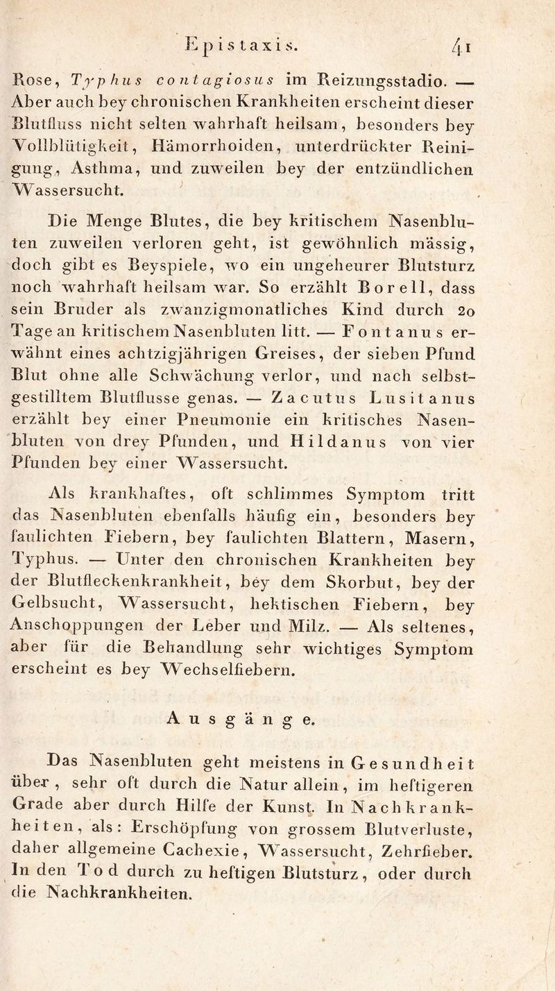 Epistaxis. /j_i Rose, Typhus contagiosus im Reiznngsstadio. — Aber auch bey chronischen Krankheiten erscheint dieser Blutfluss nicht selten wahrhaft heilsam, besonders bey Vollblütigkeit, Hämorrhoiden, unterdrückter Reini- gung, Asthma, und zuweilen bey der entzündlichen Wassersucht. Hie Menge Blutes, die bey kritischem Nasenblu- ten zuweilen verloren geht, ist gewöhnlich massig, doch gibt es Beyspiele, wo ein ungeheurer Blutsturz noch wahrhaft heilsam war. So erzählt Bor eil, dass sein Bruder als zwanzigmonatliches Kind durch 2o Tage an kritischem Nasenbluten litt. — Fontanus er- wähnt eines achtzigjährigen Greises, der sieben Pfund Blut ohne alle Schwächung verlor, und nach selbst- gestilitem Blutflusse genas. — Zacutus Lusitanus erzählt bey einer Pneumonie ein kritisches Nasen- bluten von drey Pfunden, und Hildanus von vier Pfunden bey einer Wassersucht. Als krankhaftes, oft schlimmes Symptom tritt das Nasenbluten ebenfalls häufig ein, besonders bey faulichten Fiebern, bey faulichten Blattern, Masern, Typhus. — Unter den chronischen Krankheiten bey der Blutfleckenkrankheit, bey dem Skorbut, bey der Gelbsucht, Wassersucht, hektischen Fiebern, bey Anschoppungen der Leber und Milz. — Als seltenes, aber für die Behandlung sehr wichtiges Symptom erscheint es bey Wrechseifiebern. Ausgänge. Das Nasenbluten geht meistens in Gesundheit über , sehr oft durch die Naturallein, im heftigeren Grade aber durch Hilfe der Kunst. In Nachkrank- heiten, als: Erschöpfung von grossem Blutverluste, daher allgemeine Cachexie, Wassersucht, Zehrfieber. In den 1 o d durch zu heftigen Blutsturz, oder durch die Nachkrankheiten.