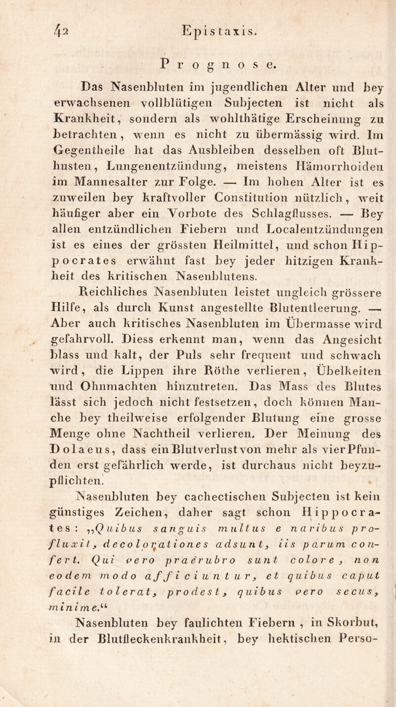 / Prognose. Das Nasenbluten im jugendlichen Alter und bey erwachsenen vollblütigen Subjecten ist nicht als Krankheit, sondern als wohlthatige Erscheinung zu betrachten , wenn es nicht zu übermässig wird. Im Gegentheile hat das Ausbleiben desselben oft Blut- husten, Lungenentzündung, meistens Hämorrhoiden im Mannesalter zur Folge. — Im hohen Alter ist es zuweilen bey kraftvoller Constitution nützlich, weit häufiger aber ein Vorbote des Schlagflusses. — Bey allen entzündlichen Fiebern und Localentzündungen ist es eines der grössten Heilmittel, und schon Hip- pocrates erwähnt fast bey jeder hitzigen Krank- heit des kritischen Nasenblutens. Reichliches Nasenbluten leistet ungleich grössere Hilfe, als durch Kunst angestellte Blutentleerung. — Aber auch kritisches Nasenbluten im Übermasse wird gefahrvoll. Diess erkennt man, wenn das Angesicht blass und kalt, der Puls sehr frequent und schwach wird, die Lippen ihre Röthe verlieren, Übelkeiten und Ohnmächten hinzutreten. Das Mass des Blutes lässt sich jedoch nicht festsetzen, doch können Man- che bey theilweise erfolgender Blutung eine grosse Menge ohne Nachtheil verlieren. Der Meinung des Dola eus, dass ein Blutverlust von mehr als vier Pfun- den erst gefährlich werde, ist durchaus nicht beyzu- pflichten. Nasenbluten bey cachectischen Subjecten ist kein günstiges Zeichen, daher sagt schon Hippo Cra- tes: „Q ui b us s an guis multus e tl aribus pr o- flu xit, d e c o l o qat i on e s adsunl, ii s parum co?i- f e r t. Qui vero praerubro sunt colo re , non eo dem modo a ff iciuntur, et quibu s caput facile toi erat, prodes l j quibus vero secus9 m i n i m e.u Nasenbluten bey faulichten Fiebern , in Skorbut, in der Blutfleckenkrankheit, bey hektischen Perso-