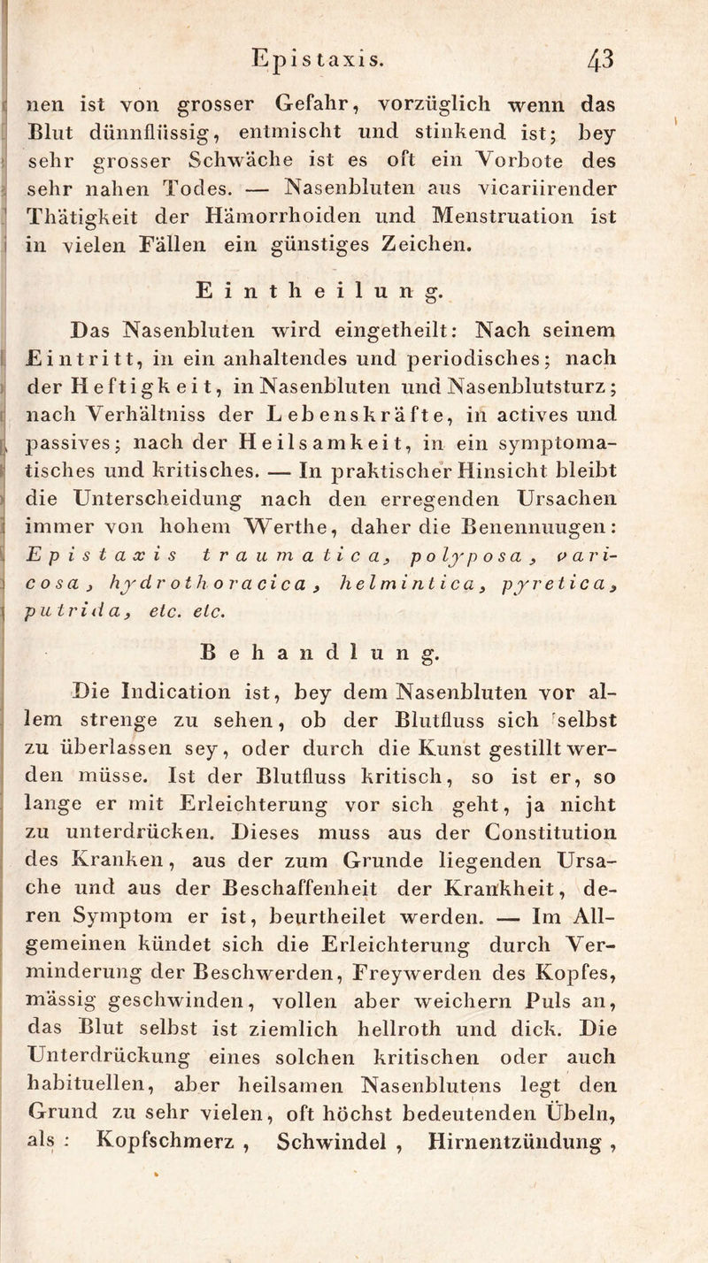 nen ist von grosser Gefahr, vorzüglich wenn das Blut dünnflüssig, entmischt und stinkend ist; bey sehr grosser Schwäche ist es oft ein Vorbote des sehr nahen Todes. — Nasenbluten aus vicariirender Thatigkeit der Hämorrhoiden und Menstruation ist in vielen Fällen ein günstiges Zeichen. Eintheilung. Das Nasenbluten wird eingetheilt: Nach seinem Eintritt, in ein anhaltendes und periodisches; nach der H eftigk e i t, in Nasenbluten und Nasenblutsturz; nach Verhältniss der Lebenskräfte, in actives und \ passives; nach der Heilsamkeit, in ein symptoma- tisches und kritisches. — In praktischer Hinsicht bleibt die Unterscheidung nach den erregenden Ursachen immer von hohem VTerthe, daher die Benennungen: Ep ist a x i s traumaticapolyposa, v ari- c o s a j hy drothoracica> helmintica, py retic a * \ putrid a, etc. etc. Behandlung. Die Indication ist, bey dem Nasenbluten vor al- lem strenge zu sehen, ob der Blutfluss sich 'selbst zu überlassen sey, oder durch die Kunst gestillt wer- den müsse. Ist der Blutfluss kritisch, so ist er, so lange er mit Erleichterung vor sich geht, ja nicht zu unterdrücken. Dieses muss aus der Constitution des Kranken, aus der zum Grunde liegenden Ursa- che und aus der Beschaffenheit der Krankheit, de- ren Symptom er ist, beurtheilet werden. — Im All- gemeinen kündet sich die Erleichterung durch Ver- minderung der Beschwerden, Freywerden des Kopfes, mässig geschwinden, vollen aber weichem Puls an, das Blut selbst ist ziemlich hellroth und dick. Die Unterdrückung eines solchen kritischen oder auch habituellen, aber heilsamen Nasenblutens legt den Grund zu sehr vielen, oft höchst bedeutenden Übeln, als ; Kopfschmerz , Schwindel , Hirnentzündung ,