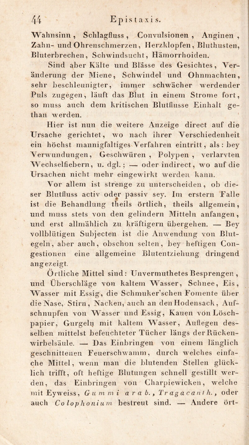 Wahnsinn , Schlagfluss , Convulsionen , Anginen , Zahn- uncl Ohrenschmerzen, Herzklopfen, Bluthusten, Bluterbrechen, Schwindsucht, Hämorrhoiden. Sind aber Kälte und Blässe des Gesichtes, Ver- änderung der Miene, Schwindel und Ohnmächten, sehr beschleunigter, immer schwächer werdender Puls zugegen, läuft das Blut in einem Strome fort, so muss auch dem kritischen Blutflusse Einhalt ge- than werden. Hier ist nun die weitere Anzeige direct auf die Ursache gerichtet, wo nach ihrer Verschiedenheit ein höchst mannigfaltiges Verfahren eintritt, als : bey Verwundungen, Geschwüren , Polypen , verlarvten Wechselfiebern, u. dgl. ; — oder indirect, wo auf die Ursachen nicht mehr eingewirkt werden kann. Vor allem ist strenge zu unterscheiden, ob die- ser Blutfluss activ oder passiv sey. Im erstern Falle ist die Behandlung tfieils örtlich, theils allgemein, und muss stets von den gelindem Mitteln anfangen, und erst allmählich zu kräftigem übergehen. — Bey vollblütigen Subjecten ist die Anwendung von Blut- egeln, aber auch, obschon selten, bey heftigen Con- gestionen eine allgemeine Blutentziehung dringend angezeigt. Örtliche Mittel sind: Unvermuthetes Besprengen , und Überschläge von kaltem Wasser, Schnee, Eis, Wasser mit Essig, die Schmuker’schen Fomente über die Nase, Stirn, Nacken, auch an den Hodensack, Auf- schnupfen von Wasser und Essig, Kauen von Lösch- papier, Gurgelti mit kaltem Wasser, Auflegen des- selben mittelst befeuchteter Tücher längs derBücken- wirbelsäule. — Das Einbringen von einem länglich geschnittenen Feuerschwamm, durch weiches einfa- che Mittel, wenn man die blutenden Stellen glück- lich trifft, oft heftige Blutungen schnell gestillt wer- den, das Einbringen von Charpiewicken, welche mit Eyweiss, G u m m i a r a b., T rag a ca nl h., oder auch Colophonium bestreut sind. — Andere ört-