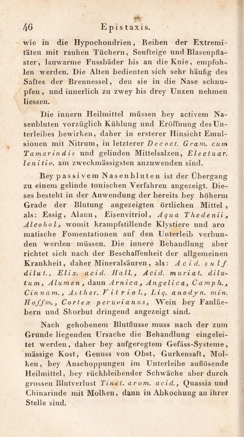 wie in die Hypochondrien, Reiben der Extremi- täten mit rauhen Tüchern, Senfteige und Blasenpfla- ster, lauwarme Fussbäder bis an die Knie, empfoh- len werden. Die Alten bedienten sich sehr häufig des Saftes der Brennessel, den sie in die Nase schnu- pfen , und innerlich zu zwey bis drey Unzen nehmen Hessen. Die innern Heilmittel müssen bey activem Na- senbluten vorzüglich Kühlung und Eröffnung des Un- terleibes bewirken, daher in ersterer Hinsicht Emul- sionen mit Nitrum, in letzterer D e c o c t. Gram, cum Ta mar in dis und gelinden Mittelsalzen, El e ctuar. lenitio. am zweckmässigsten anzuwenden sind. Bey passivem Nasenbluten ist der Übergang zu einem gelinde tonischen Verfahren angezeigt. Die- ses besteht in der Anwendung der bereits bey höherm Grade der Blutung angezeigten örtlichen Mittel , als: Essig, Alaun, Eisenvitriol, Aqua Thedenii, Al co hol, womit krampfstillende Klystiere und aro matische Fomentationen auf den Unterleib verbun- den werden müssen. Die innere Behandlung aber richtet sich nach der Beschaffenheit der allgemeinen Krankheit, daher Mineralsäuren , als : A c i d. s u l f. di lut., El ix. acid. Hall., Acid. muriat. dilu- tum, Alumen, dann Arni ca , Angelica, C amp h., Citinam. , Act her. Vitriol., Li q. ano dy n. m i n. Hoffm., Corte x peruvianus, Wein bey Faulfie- bern und Skorbut dringend angezeigt sind. Nach gehobenem Blutflusse muss nach der zum Grunde liegenden Ursache die Behandlung eingelei- tet werden, daher bey aufgeregtem Gefäss-Systeme, mässige Kost, Genuss von Obst, Gurkensaft, Mol- ken, bey Anschoppungen im Unterleibe auflösende Heilmittel, bey rückbleibender Schwäche aber durch grossen Blutverlust Tinct. arom. acid., Quassia und Chinarinde mit Molken, dann in Abkochung an ihrer Stelle sind.