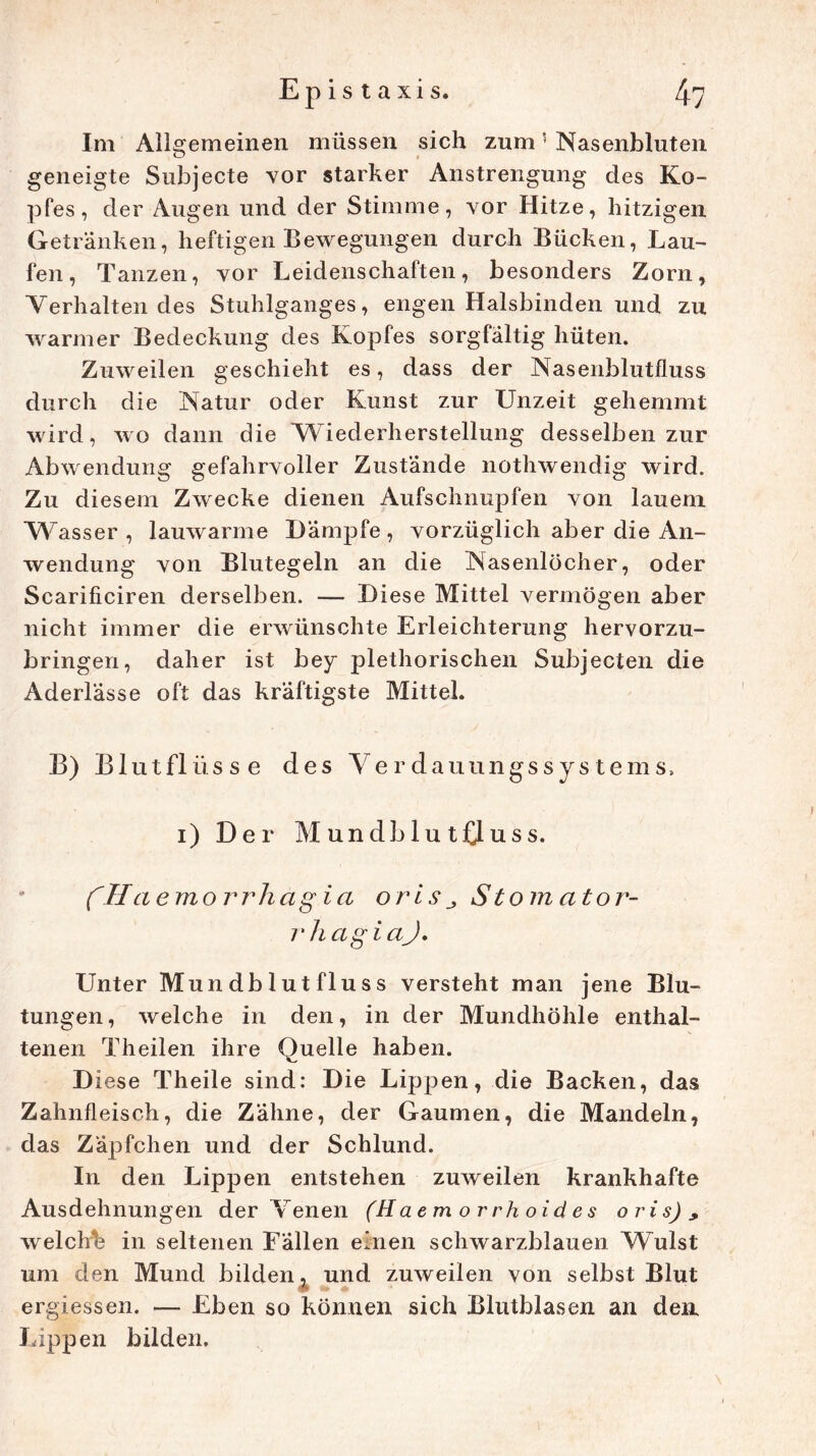 Im Allgemeinen müssen sich zum5 Nasenbluten geneigte Subjecte vor starker Anstrengung des Ko- pfes, der Augen und der Stimme, vor Hitze, hitzigen Getränken, heftigen Bewegungen durch Bücken, Lau- fen, Tanzen, vor Leidenschaften, besonders Zorn, ‘Verhaltendes Stuhlganges, engen Halsbinden und zu warmer Bedeckung des Kopfes sorgfältig hüten. Zuweilen geschieht es, dass der Nasenblutfluss durch die Natur oder Kunst zur Unzeit gehemmt wird, wo dann die 'Wiederherstellung desselben zur Abwendung gefahrvoller Zustände nothwendig wird. Zu diesem Zwecke dienen Aufschnupfen von lauem Wasser, lauwarme Dämpfe, vorzüglich aber die An- wendung von Blutegeln an die Nasenlöcher, oder Scarificiren derselben. — Diese Mittel vermögen aber nicht immer die erwünschte Erleichterung hervorzu- bringen, daher ist bey plethorischen Subjecten die Aderlässe oft das kräftigste Mittel. B) Blutflüsse des Verdauungssystems, i) Der MundblutOuss. fH aemorrhagia orisStomator- r h agiciJ, Unter Mundblut fl uss versteht man jene Blu- tungen, welche in den, in der Mundhöhle enthal- tenen Theilen ihre Quelle haben. Di ese Theile sind: Die Lippen, die Backen, das Zahnfleisch, die Zähne, der Gaumen, die Mandeln, das Zäpfchen und der Schlund. In den Lippen entstehen zuweilen krankhafte Ausdehnungen der Venen (Haem orrhoides oris), welchb in seltenen Fällen einen schwarzblauen Wulst um den Mund bilden, und zuweilen von selbst Blut ergiessen. — Eben so können sich Blutblasen an den Lippen bilden.
