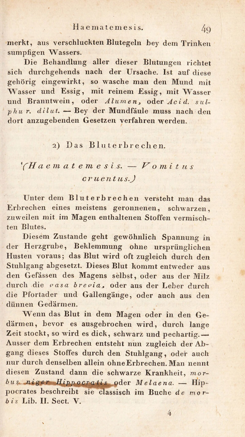 merkt, aus verschluckten Blutegeln bey dem Trinken sumpfigen Wassers. Die Behandlung aller dieser Blutungen richtet sich durchgehends nach der Ursache. Ist auf diese gehörig eingewirkt, so wasche man den Mund mit Wasser und Essig, mit reinem Essig, mit Wasser und Branntwein, oder Alumen, oder Acid. sul- ■phu r. dilut. — Bey der Mundfäule muss nach den dort anzugebenden Gesetzen verfahren \yerden. 2) Das BluterLrechen. YHa ematemes i s, — V o m i t u s c r u e n t u s.J Unter dem Bluterbrechen versteht man das Erbrechen eines meistens geronnenen, schwarzen, zuweilen mit im Magen enthaltenen Stoffen vermisch- ten Blutes. Diesem Zustande geht gewöhnlich Spannung in der Herzgrube, Beklemmung ohne ursprünglichen Husten voraus; das Blut wird oft zugleich durch den Stuhlgang abgesetzt. Dieses Blut kommt entweder aus den Gefässen des Magens selbst, oder aus der Milz durch die vasa breoiaoder aus der Leber durch die Pfortader und Gallengänge, oder auch aus den dünnen Gedärmen. # V Wenn das Blut in dem Magen oder in den Ge- därmen, bevor es ausgebrochen wird, durch lange Zeit stockt, so wird es dick, schwarz und pechartig.— Ausser dem Erbrechen entsteht nun zugleich der Ab- gang dieses Stoffes durch den Stuhlgang, oder auch nur durch denselben allein ohne Erbrechen. Man nennt di esen Zustand dann die schwarze Krankheit, mor- bu&, ni&er • ^ „pder Melaena. — Hip- pocrates beschreibt sie classisch im Buche de mor- b i s Lib. II. Sect. V. 4 \