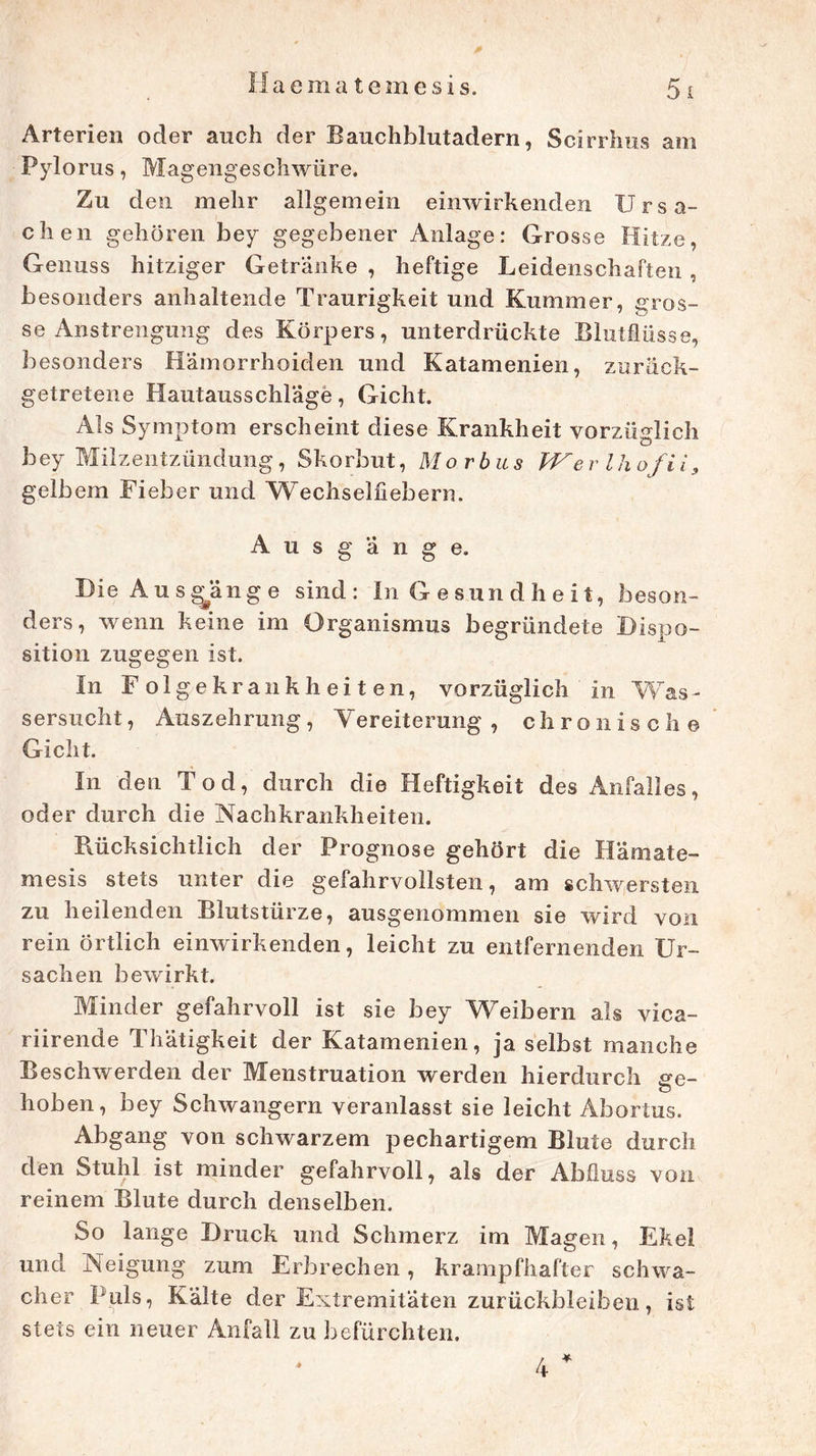 Arterien oder auch der Bauchblutadern, Scirrhus am Pylorus, Magengeschwüre. Zu den mehr allgemein einwirkenden Ursa- chen gehören bey gegebener Anlage: Grosse Hitze, Genuss hitziger Getränke , heftige Leidenschaften , besonders anhaltende Traurigkeit und Kummer, gros- se Anstrengung des Körpers, unterdrückte Blutflüsse, besonders Hämorrhoiden und Katamenien, zurück- getretene Hautausschlage, Gicht. Als Symptom erscheint diese Krankheit vorzüglich bey Milzentzündung, Skorbut, Morbus Wer Ihofii, gelbem Fieber und Wechselfiebern. A u s g ä n g e. Die Ausginge sind: In Gesundheit, beson- ders, wenn keine im Organismus begründete Dispo- sition zugegen ist. In Folgekrankheiten, vorzüglich in Was- sersucht, Auszehrung, Vereiterung , chronische Gicht. In den Tod, durch die Heftigkeit des Anfalles, oder durch die Nachkrankheiten. Bücksichtlich der Prognose gehört die I!ämale- rn esis stets unter die gefahrvollsten, am schwersten zu heilenden Blutstürze, ausgenommen sie wird von rein örtlich einwirkenden, leicht zu entfernenden Ur- sachen bewirkt. Minder gefahrvoll ist sie bey Weibern als vica- riirende Thätigkeit der Katamenien, ja selbst manche Beschwerden der Menstruation werden hierdurch ge- hoben, bey Schwängern veranlasst sie leicht Abortus. Abgang von schwarzem pechartigem Blute durch den Stuhl ist minder gefahrvoll, als der Abfluss von reinem Blute durch denselben. So lange Druck und Schmerz im Magen, Ekel und Neigung zum Erbrechen, krampfhafter schwa- cher Puls, Kälte der Extremitäten Zurückbleiben, ist stets ein neuer Anfall zu befürchten. 4 *