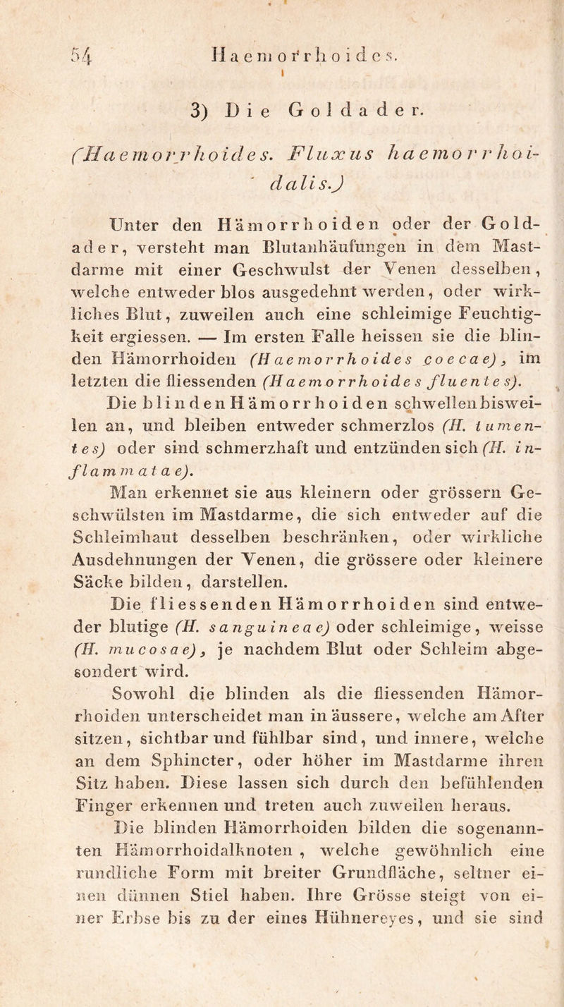 i 3) Die Goldader. (HaernorrJioides. Fluxus haemorrhoi- clali s.J s \ \ Unter den Hämorrhoiden oder der Gold- ad er, versteht man Blutanhäufungen in dem Mast- darme mit einer Geschwulst der Venen desselben, welche entweder blos ausgedehnt werden, oder wirk- liches Blut, zuweilen auch eine schleimige Feuchtig- keit ergiessen. — Im ersten Falle heissen sie die blin- den Hämorrhoiden (H aemorrh oide s Qoecae)3 im letzten die fliessenden (Haemorrhoides fluentes). Die blindenHämorrhoiden schwellenbiswei- len an, und bleiben entweder schmerzlos (H. tumen- tes) oder sind schmerzhaft und entzünden sich (7/. in- fl am m at a e). Man erkennet sie aus kleinern oder grossem Ge- schwülsten im Mastdarme, die sich entweder auf die Schleimhaut desselben beschränken, oder wirkliche Ausdehnungen der Venen, die grössere oder kleinere Säcke bilden, darstellen. Die fliessenden Hämorrhoiden sind entwe- der blutige (H. sanguineae) oder schleimige, weisse (H. mucosae)3 je nachdem Blut oder Schleim abge- sondert wird. Sowohl die blinden als die fliessenden Hämor- rhoiden unterscheidet man in äussere, welche am After sitzen, sichtbar und fühlbar sind, und innere, welche an dem Sphincter, oder höher im Mastdarme ihren Sitz haben. Diese lassen sich durch den befühlenden Finger erkennen und treten auch zuweilen heraus. Die blinden Hämorrhoiden bilden die sogenann- ten Hämorrhoidalknoten , welche gewöhnlich eine rundliche Form mit breiter Grundfläche, seltner ei- nen dünnen Stiel haben. Ihre Grösse steigt von ei- ner Erbse bis zu der eines Hübnereyes, und sie sind