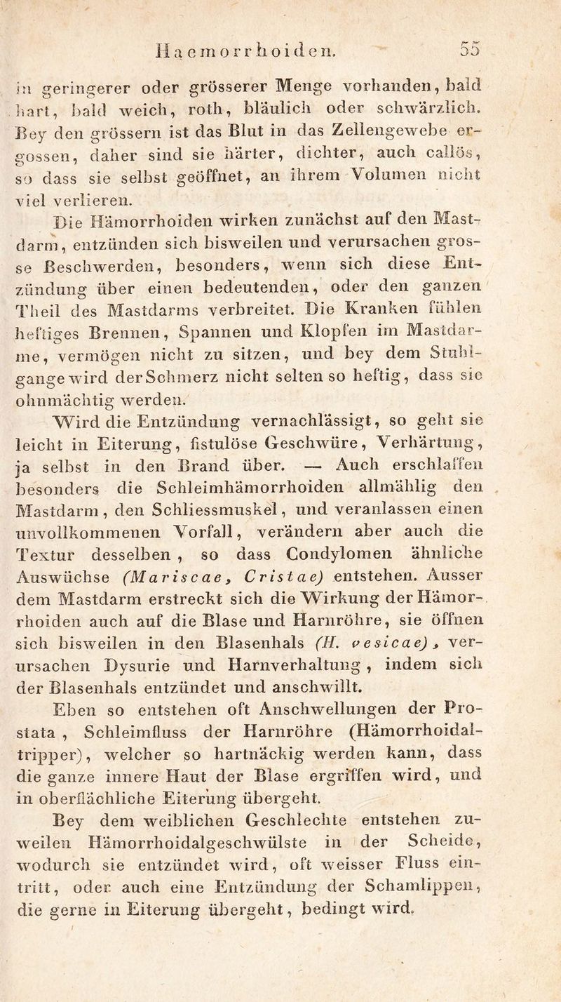 r in geringerer oder grosserer Menge vorhanden, bald hart, bald weich, roth, bläulich oder schwärzlich. Boy den grossem ist das Blut in das Zellengewebe er- gossen, daher sind sie liärter, dichter, auch callös, so dass sie selbst geöffnet, an ihrem Volumen nicht viel verlieren. Die Hämorrhoiden wirken zunächst auf den Mast- darm, entzünden sich bisweilen und verursachen gros- se Beschwerden, besonders, wenn sich diese Ent- zündung über einen bedeutenden, oder den ganzen Th eil des Mastdarms verbreitet. Die Kranken fühlen heftiges Brennen, Spannen und Klopfen im Mastdar- me, vermögen nicht zu sitzen, und bey dem Stuhl- gangewird der Schmerz nicht selten so heftig, dass sie ohnmächtig werden. Wird die Entzündung vernachlässigt, so geht sie leicht in Eiterung, fistulöse Geschwüre, Verhärtung, ja selbst in den Brand über. — Auch erschlaffen besonders die Schleimhämorrhoiden allmählig den Mastdarm , den Schliessmuskel, und veranlassen einen unvollkommenen Vorfall, verändern aber auch die Textur desselben , so dass Condylomen ähnliche Auswüchse (Mariscae, Cristae) entstehen. Ausser dem Mastdarm erstreckt sich die Wirkung der Hämor- rhoiden auch auf die Blase und Harnröhre, sie öffnen sich bisweilen in den Blasenhals (H. vesicae), ver- ursachen Dysurie und Harnverhaltung , indem sich der Blasenhals entzündet und anschwillt. Eben so entstehen oft Anschwellungen der Pro- stata , Schleimfluss der Harnröhre (Hämorrhoidai- tripper), welcher so hartnäckig werden kann, dass die ganze innere Haut der Blase ergriffen wird, und in oberflächliche Eiterung übergeht. Bey dem weiblichen Geschlechte entstehen zu- weilen Hämorrhoidalgeschwülste in der Scheide, wodurch sie entzündet wird, oft weisser Fluss ein- tritt, oder auch eine Entzündung der Schamlippen, die gerne in Eiterung übergeht, bedingt wird.