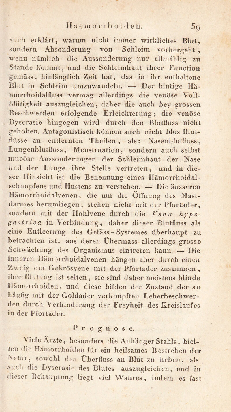 auch erklärt, warum nicht immer wirkliches Blut, sondern Absonderung von Schleim vorhergeht , wenn nämlich die Aussonderung nur allmählig zu Stande kommt, und die Schleimhaut ihrer Function gemäss, hinlänglich Zeit hat, das in ihr enthaltene Blut in Schleim umzuwandeln. — Der blutige Ka- in orrhoi dal Aus s vermag allerdings die venöse Voll- blütigkeit auszugleichen, daher die auch bey grossen Beschwerden erfolgende Erleichterung ; die venöse Byscrasie hingegen wird durch den Blutfluss nicht gehoben. Antagonistisch können auch nicht blos Blut- flüsse an entfernten Theilen , als: Nasenblutfluss, Lungenblutfluss, Menstruation, sondern auch selbst . mucöse Aussonderungen der Schleimhaut der Nase und der Lunge ihre Stelle vertreten, und in die- ser Hinsicht ist die Benennung eines Hämorrhoidal- schnupfens und Hustens zu verstehen. — Die äusseren Hämorrhoidalvenen, die um die Öffnung des Mast- darmes herumliegen, stehen nicht mit der Pfortader, sondern mit der Hohlvene durch die Vena Hypo- gastrien in Verbindung, daher dieser Blutfluss als eine Entleerung des Gefäss - Systemes überhaupt zu betrachten ist, aus deren Übermass allerdings grosse Schwächung des Organismus eintreten kann. — Die inneren Hämorrhoidalvenen hängen aber durch einen Zweig der Gekrösvene mit der Pfortader zusammen , ihre Blutung ist selten , sie sind daher meistens blinde Hämorrhoiden, und diese bilden den Zustand der so häufig mit der Goldader verknüpften Leberbesclrwer- den durch Verhinderung der Freyheit des Kreislaufes in der Pfortader. Prognose. Viele Ärzte, besonders die Anhänger Stahls, hiel- ten die Hämorrhoiden für ein heilsames Bestreben der Natur, sowohl den Überfluss an Blut zu heben, als aucn die Byscrasie des Blutes auszugleichen, und in dieser Behauptung liegt viel Wahres , indem es fast