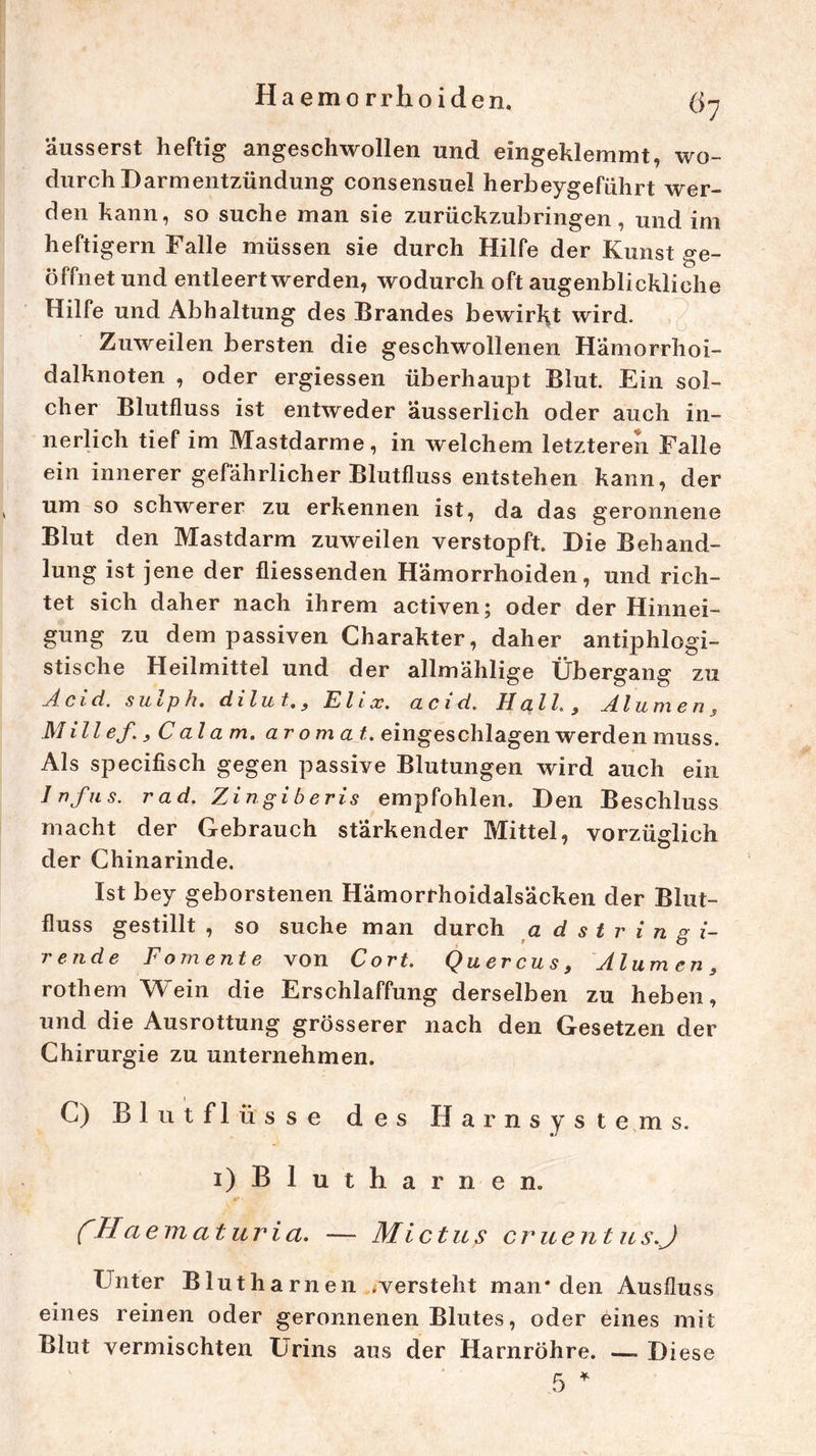 Ha emo rrhoiden. ßy äusserst heftig angeschwollen und eingeklemmt, wo- durch Darmentzündung consensuel herbeygeführt wer- den kann, so suche man sie zurückzubringen, und im heftigem Falle müssen sie durch Hilfe der Kunst ge- öffnet und entleert werden, wodurch oft augenblickliche Hilfe und Abhaltung des Brandes bewirkt wird. Zuweilen bersten die geschwollenen Hämorrhoi- dalknoten , oder ergiessen überhaupt Blut. Ein sol- cher Blutfluss ist entweder äusserlich oder auch in- nerlich tief im Mastdarme, in welchem letzteren Falle ein innerer gefährlicher Blutfluss entstehen kann, der um so schwerer zu erkennen ist, da das geronnene Blut den Mastdarm zuweilen verstopft. Die Behand- lung ist jene der fliessenden Hämorrhoiden, und rich- tet sich daher nach ihrem activen; oder der Hinnei- gung zu dem passiven Charakter, daher antiphlogi- stische Heilmittel und der allmählige Übergang zu Acid. sulp h. dilut., El ix. acid. Hall, Alumen, Millef., Cala m. aromat. eingeschlagen werden muss. Als specifisch gegen passive Blutungen wird auch ein Infus, rad. Zingiberis empfohlen. Den Beschluss macht der Gebrauch stärkender Mittel, vorzüglich der Chinarinde. Ist bey geborstenen Hämorrhoidalsäcken der Blut- fluss gestillt , so suche man durch a d s t r i n g i- rende Fomente von Cort. Quercus, Alumen, rothem Wein die Erschlaffung derselben zu heben, und die Ausrottung grösserer nach den Gesetzen der Chirurgie zu unternehmen. C) Blutflüsse des Harnsystems. i) B 1 u t h a r n e n. CHa ematuria. — Mi ctus er u ent u s.J Unter Blutharnen .versteht man* den Ausfluss eines reinen oder geronnenen Blutes, oder eines mit Blut vermischten Urins aus der Harnröhre. —- Diese