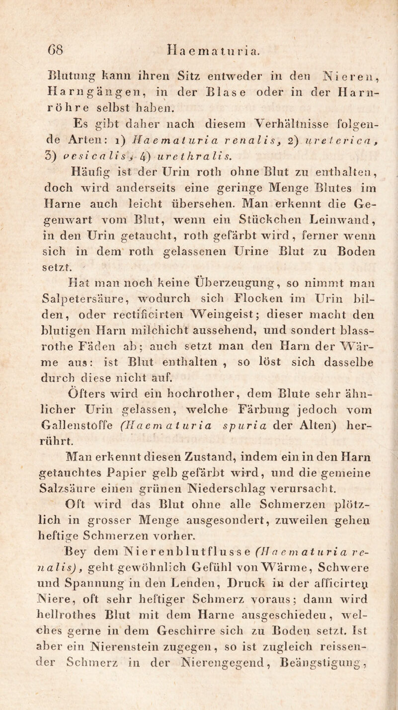 Blutung kann ihren Sitz entweder in den Nieren, Ha rn gangen, in der Blase oder in der Harn- röhre selbst haben. Es gibt daher nach diesem Verhältnisse folgen- de Arten: 1) Haematuria renal is, 2) ureteri ca , 5) p e si c a li s > 4) urethralis. Häufig ist der Urin roth ohne Blut zu enthalten, doch wird anderseits eine geringe Menge Blutes im Harne auch leicht übersehen. Man erkennt die Ge- genwart vom Blut, wenn ein Stückchen Leinwand, in den Urin getaucht, roth gefärbt wird, ferner wenn sich in dem roth gelassenen Urine Blut zu Boden setzt. • • Hat man noch keine Überzeugung, so nimmt man Salpetersäure, wodurch sich Flocken im Urin bil- den, oder rectificirten Weingeist; dieser macht den blutigen Harn milchicht aussehend, und sondert blass- rothe Faden ab; auch setzt man den Harn der Wär- me aus: ist Blut enthalten , so löst sich dasselbe durch diese nicht auf. Öfters wird ein hochrother, dem Blute sehr ähn- licher Urin gelassen, welche Färbung jedoch vom Gallenstoffe (Haematuria spuria der Alten) her- rührt. Man erkennt diesen Zustand, indem ein in den Harn getauchtes Papier gelb gefärbt wird, und die gemeine Salzsäure einen grünen Niederschlag verursacht. Oft wird das Blut ohne alle Schmerzen plötz- lich in grosser Menge ausgesondert, zuweilen gehen heftige Schmerzen vorher. Bey dem Nierenblutflusse (Haematuria re- nalis), geht gewöhnlich Gefühl von Wärme, Schwere und Spannung in den Lenden, Druck in der afficirtey Niere, oft sehr heftiger Schmerz voraus; dann wird hellrothes Blut mit dem Harne ausgeschiedeu, wel- ches gerne in dem Geschirre sich zu Boden setzt. Ist aber ein Nierenstein zugegen, so ist zugleich reissen- der Schmerz in der Nierengegend, Beängstigung,